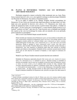 III. PLANUL ŞI HOTĂRÂRILE VEŞNICE ALE LUI DUMNEZEU:
ADEVĂRURI TEOLOGICE
Declaraţia categorică a tuturor scriitorilor sfinţi menţionaţi mai sus, Isaia, Petru,
Ioan şi autorul Epistolei către evrei, este regăsită în teologie ca doctrina despre Hotărârile
sau Decretele lui Dumnezeu. Să vedem ce înseamnă aceasta.
De la un capăt al celălalt al lor, Sfintele Scripturi declară suveranitatea lui
Dumnezeu: El este Acela care lucrează toate după buna plăcere sau după sfatul voii Sale,
după cum scrie apostolul în Epistola către efeseni, 1:11. Dumnezeu este Acela care,
înainte de întemeierea lumii, în mod suveran şi potrivit bunei Sale plăceri, a hotărât un
plan veşnic24
. El este Acela care, în mod progresiv, a vestit omenirii despre acesta şi l-a şi
realizat25
conform voii Sale26
, spre slava Sa. Toate lucrurile care se întâmplă sunt hotărâte
din veşnicie şi fac voia Lui în întreaga Sa creaţie, atât cea naturală, cât şi cea spirituală,
potrivit planului Lui prestabilit27
.
Iată ce scrie Louis Berkhof despre această doctrină:
Dintre lucrările pur imanente ale lui Dumnezeu (opera ad intra) trebuie să deosebim cele
care vizează direct creaturile lui Dumnezeu (opera ad extra). Unii teologi, pentru a evita
înţelegerea eronată, preferă să vorbească despre opera immanentia şi opera exeuntia,
subdivizând prima în două clase, opera immanentia per se, care sunt opera personalia
(generarea, filiaţia şi spiraţia) şi opera immanentia donec exeunt, care sunt opera
essentialia, adică lucrările Triunului Dumnezeu, diferite de lucrările oricărei Persoane a
Dumnezeirii, care sunt imanente în Dumnezeu până când sunt realizate în lucrările
creaţiei, providenţei şi răscumpărării. Hotărârile divine constituie această clasă de lucrări
divine. Ele nu sunt descrise în rezumat în Scriptură, ci sunt expuse în realizarea lor
istorică28
.
Modul în care Wayne Grudem tratează această doctrină este următorul:
Hotărârile lui Dumnezeu reprezintă planurile Sale eterne prin care, înainte de crearea
lumii, El a determinat tot ce se întâmplă în univers. Doctrina aceasta se aseamănă cu
doctrina suveranităţii, însă în acest loc ne gândim la deciziile luate de Dumnezeu înainte
ca lumea să fi fost creată, şi nu la acţiunile Sale suverane în timp. Acţiunile Sale
suverane reprezintă punerea în aplicare a hotărârilor eterne luate cu mult timp în urmă.
(…) Este potrivit să concluzionăm (…) că tot ce face Dumnezeu a fost planificat înainte
de crearea lumii – de fapt, lucrurile acestea au făcut parte dintr-un plan etern al Lui.
Scopul evidenţierii hotărârilor lui Dumnezeu este Acela de a ne ajuta să ne dăm seama că
24
Dan. 4:25,34,35.
25
Această afirmaţie consolidează rostirea lui John H. Walton care scrie că în viziunea modernă asupra
lumii, funcţia este o consecinţă a structurii, pe când în viziunea antică asupra lumii funcţia era o consecinţă
a scopului. John H. Walton, „Creation”, în Dictionary of the Old Testament: Pentateuch, T. Desmond
Alexander & David W. Baker (eds.), InterVarsity Press, Downers Grove, Illinois, USA şi Leicester,
England, 2003, p. 164.
26
În teologie, studierea legămintelor – mai ales a legământului veşnic (Evr. 13:20) sau al răscumpărării –
aduce lumină asupra acestui subiect de o importanţă deosebită.
27
Louis Berkhof, Systematic Theology, The Banner of Truth Trust, Carlisle, Pennsylvania, USA, 1988, p.
100.
28
Ibidem, p. 101.
12
 