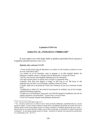 Capitolul al XXIV-lea
ŞABATUL ŞI „TEOLOGIA UMBRELOR”
În acest capitol vom vorbi despre Şabat în gândirea apostolului Pavel, precum şi
în gândirea autorului Epistolei către evrei.
Epistola către coloseni, 2:1-23:
1 Vreau să ştiţi cât de mult mă lupt pentru voi, pentru cei din Laodicea şi pentru cei care
nu m-au văzut faţă în faţă358
,
2 ca inimile lor să fie încurajate, unite în dragoste şi să aibă bogăţiile depline ale
înţelegerii complete, pentru a cunoaşte taina lui Dumnezeu, şi anume pe Cristos,
3 în Care sunt ascunse toate bogăţiile înţelepciunii şi ale cunoaşterii.
4 Vă spun aceasta pentru ca nimeni să nu vă înşele cu argumente false,
5 întrucât, chiar dacă sunt departe cu trupul, în duh sunt cu voi. Mă bucur să văd
rânduiala care este între voi şi fermitatea credinţei voastre în Cristos.
6 Aşadar, după cum L-aţi primit pe Cristos Isus, Domnul, tot aşa să şi continuaţi să trăiţi
în El,
7 înrădăcinaţi şi zidiţi în El, devenind tot mai puternici în credinţă, cum aţi fost învăţaţi,
aducând din belşug mulţumire.
8 Vedeţi să nu vă înrobească cineva prin vreo filozofie deşartă şi înşelătoare care ţine de
tradiţia oamenilor şi de principiile359
acestei lumi, şi nu de Cristos.
9 Căci în El locuieşte trupeşte toată plinătatea dumnezeirii
358
Lit.: care nu mi-au văzut faţa în trup. N. tr.
359
Gr.: stoicheia, termen care se referea în acea vreme la literele alfabetului, exprimând ideea de „lucruri
aşezate în ordine“; în acest context expresia se poate referi la învăţăturile elementare ale acestei lumi sau la
spiritele naturii acestei lumi (ambele sensuri cu referire, probabil, la învăţătura gnostică din acea vreme –
gnosticismul era un curent filozofico-religios care învăţa, în principal, că omul poate fi mântuit numai prin
„cunoaştere“, la care puteau ajunge numai cei iniţiaţi – referitoare la spiritele care operează în această lume
şi o controlează); şi în v. 20. N. tr.
120
 