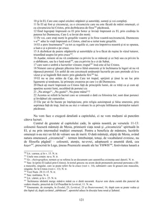 10 şi în El, Care este capul oricărei stăpâniri şi autorităţi, sunteţi şi voi compleţi.
11 În El aţi fost şi circumcişi, cu o circumcizie care nu este făcută de mâini omeneşti, ci
cu circumcizia lui Cristos, prin dezbrăcarea de firea360
păcătoasă,
12 fiind îngropaţi împreună cu El prin botez şi înviaţi împreună cu El, prin credinţa în
puterea lui Dumnezeu, Care L-a înviat din morţi.
13 Pe voi, care eraţi morţi în greşelile voastre şi în firea voastră necircumcisă, Dumnezeu
v-a361
adus la viaţă împreună cu Cristos, când ne-a iertat toate greşelile.
14 El a şters însemnarea362
cu tot cu regulile ei, care era împotriva noastră şi ni se opunea,
a luat-o şi a pironit-o pe cruce.
15 A dezbrăcat de putere stăpânirile şi autorităţile şi le-a făcut de ruşine în văzul tuturor,
triumfând asupra lor prin cruce363
.
16 Aşadar, nimeni să nu vă condamne cu privire la ce mâncaţi şi ce beţi sau cu privire la
o sărbătoare, sau la o lună nouă364
, sau cu privire la o zi de Sabat,
17 care sunt o umbră a lucrurilor viitoare; trupul365
însă este al lui Cristos.
18 Nimeni care-şi găseşte plăcerea într-o falsă smerenie şi în închinarea la îngeri să nu vă
răpească premiul. Un astfel de om cercetează amănunţit lucrurile pe care pretinde că le-a
văzut şi se îngâmfă fără motiv prin gândurile firii366
lui.
19 El nu se ţine strâns de Cap, din Care tot trupul, sprijinit şi ţinut la un loc prin
ligamente şi tendoane, îşi primeşte creşterea pe care i-o dă Dumnezeu.
20 Dacă aţi murit împreună cu Cristos faţă de principiile lumii, de ce trăiţi ca şi cum aţi
aparţine acestei lumi, ascultând de porunci ca:
21 „Nu atinge!“, „Nu gusta!“, Nu pune mâna!“?
22 Acestea se referă la lucruri care se consumă o dată cu folosirea lor; sunt doar porunci
şi învăţături ale oamenilor.
23 Ele par să fie bazate pe înţelepciune, prin religia autoimpusă şi falsa smerenie, prin
asprimea faţă de trup, însă nu au nici o valoare în ce priveşte înfrânarea dorinţelor naturii
păcătoase.
Nu vom face o exegeză detaliată a capitolului, ci ne vom mulţumi să punctăm
câteva lucruri.
Centrul de greutate al capitolului cade, în opinia noastră, pe versetele 11-13:
colosenii fuseseră mântuiţi de Mesia, primiseră viaţa nouă şi „circumcizia” spirituală în
El, şi nu prin intermediul tradiţiei omeneşti. Pentru a beneficia de mântuire, lucrările
omeneşti n-au nici un fel de valoare sau de merit. O dată mântuiţi, alipiţi de Mesia, având
natura omenească „circumcisă” – termen întrebuinţat, totuşi, de vocabularul evreiesc, nu
de filosofia păgână! – colosenii, atenţie, ne-evrei, adoptaseră o anumită dietă, cea
kaşer367
, prescrisă în Lege, ţineau Praznicele anuale ale lui YHWH368
, festivitatea lunară a
360
Lit.: carnea; şi în v. 13. N. tr.
361
Unele mss conţin: ne-a. N. tr.
362
Gr.: cheirographon, termen ce se referea la un document care autentifica existenţa unei datorii. N. tr.
363
Sau: în (prin) El (adică prin Cristos); în textul grecesc nu avem decât pronumele personal persoana a III-
a masculin, singular, care se poate referi fie la cruce (vezi v. 14), substantiv care în greacă este masculin,
singular, fie la Cristos (vezi v. 13). N. tr.
364
Vezi Num. 28:11-15. N. tr.
365
Sau: realitatea. N. tr.
366
Lit.: cărnii; şi în v. 23. N. tr.
367
Închinarea idolatră merge mână-n mână cu o dietă necurată. Kaşrut este dieta curată din punctul de
vedere ritualic, prescrisă de Cel Preasfânt în Leviticul, 11. N. ns.
368
Enumerate, de exemplu, în Exodul, 23, Leviticul, 23 şi Deuteronomul, 16, după cum se poate vedea şi
din faptul că, după cuvântul „sărbătoare”, apostolul aduce în discuţie luna nouă şi Şabatul.
121
 