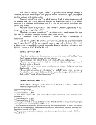 Însă, întrucât discuţia despre „umbră” se plasează într-o întreagă teologie a
umbrelor, să vedem semnificaţiile unui grup de termeni cu care vom opera, înţelegerea
acestora ajutându-ne în studiul nostru.
Termenul „umbră” este skia370
: se referă la umbra fizică, la întunecimea provocată
de un corp opac care opreşte razele de lumină, sau la conturul aruncat de un obiect
proiectat pe o suprafaţă mai luminată, dar şi la ceea ce este trecător, tranzitoriu sau
obscur, vag, aparent.
Al doilea concept este parabole371
, care semnifică „parabolă, aşezare faţă-n faţă,
comparare; comparaţie; pildă; zicală”.372
Al treilea termen este hupodeigma373
: o schiţă, un proiect (draft) a ceva viitor, dar
încă invizibil; un model, un şablon, un tipar; un exemplu, o copie.
Şi, finalmente, eikon374
: o asemănare, o icoană, un chip, o reprezentare şi
manifestare.
Cum am zis, „umbra” din Epistola către coloseni, 2:16 nu mai este menţionată în
operele apostolului Pavel, dar cu conceptul acesta se operează în Epistola către evrei,
scrisoare-tratat care dezvăluie o teologie a umbrelor. Pasajele utile demersului nostru sunt
Epistola către evrei, 8:1-5; 9:8-12 şi 10:1-10:
Epistola către evrei, 8:1-5:
1 Lucrul cel mai important din ceea ce am spus este că avem un astfel de Mare Preot,
Care S-a aşezat la dreapta tronului Măreţiei, în ceruri,
2 slujitor în Locul Sfânt şi în adevăratul Cort, ridicat de Domnul, nu de oameni.
3 Fiecare preot este desemnat să aducă atât daruri, cât şi jertfe. Astfel, a trebuit ca şi
Acesta să aibă ceva să aducă.
4 Aşadar, dacă era pe pământ, atunci nu mai era preot, întrucât există preoţi care aduc
daruri potrivit cu Legea.
5 Ei slujesc într-un sanctuar care este o copie375
şi o umbră376
a celui ceresc – aşa cum i-a
fost arătat lui Moise atunci când urma să ridice cortul. Lui i-a spus: „Vezi să faci totul
după modelul377
care ţi-a fost arătat pe munte!“378
Epistola către evrei, 9:8-12,23,24:
8 Duhul Sfânt a arătat prin aceasta că încă nu era deschisă calea către Locul Preasfânt
atâta timp cât primul cort încă exista.
370
Concordanţa Strong G 4639.
371
Concordanţa Strong G 3850.
372
Daniel Bărnuţ, Emeric Hubert, Jozsef Kovacs, Dicţionar grec-român pentru studiul cuvintelor Noului
Testament, p. 155.
373
Concordanţa Strong G 5262.
374
Concordanţa Strong G 1504.
375
Hupodeigma: o schiţă, un proiect (draft) a ceva viitor, dar încă invizibil; un model, un şablon, un tipar;
un exemplu, o copie. Concordanţa Strong G 5262. N. ns.
376
Skia: umbra fizică, întunecimea provocată de un corp opac care opreşte razele de lumină, sau conturul
aruncat de un obiect proiectat pe o suprafaţă mai luminată; ceea ce este trecător, tranzitoriu sau obscur, vag.
Concordanţa Strong G 4639. N. ns.
377
Tupos: exemplu, mod, modă, model, formă, manieră, şablon, tipar. Concordanţa Strong G 5179. N. ns.
378
Ex. 25:40. N. tr.
123
 