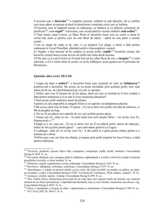 9 Aceasta este o ilustraţie379
a timpului prezent, arătând că atât darurile, cât şi jertfele
care erau aduse nu puteau să ducă la desăvârşire conştiinţa celui care se închina.
10 Acestea sunt în legătură numai cu mâncarea, cu băutura şi cu diferite ceremonii de
purificare380
; sunt reguli381
exterioare, care există până la vremea stabilirii noii ordini382
.
11 Însă atunci când Cristos, ca Mare Preot al lucrurilor bune care au venit, a intrat în
cortul mai mare şi perfect care nu este făcut de mâini – adică nu este parte a acestei
creaţii –
12 nu cu sânge de capre şi de viţei, ci cu propriul Lui sânge, a intrat o dată pentru
totdeauna în Locul Preasfânt, obţinând astfel o răscumpărare veşnică.
23 Aşadar, a fost necesar să fie curăţite cu aceste jertfe, copiile383
lucrurilor cereşti, dar
lucrurile cereşti înseşi aveau nevoie de jertfe mai bune decât acestea.
24 Nu este ca şi cum Cristos ar fi intrat într-un loc sfânt făcut de om, o imagine384
a celui
adevărat, ci El a intrat chiar în ceruri, ca să Se înfăţişeze acum pentru noi în prezenţa lui
Dumnezeu.
Epistola către evrei, 10:1-10:
1 Legea are doar o umbră385
a lucrurilor bune care urmează să vină, nu înfăţişarea386
propriu-zisă a lucrurilor. De aceea, ea nu poate niciodată, prin aceleaşi jertfe, care sunt
aduse an de an, să-i desăvârşească pe cei care se apropie.
2 Altfel, oare n-ar fi încetat ele să fie aduse, dacă cei care se închină ar fi fost curăţiţi o
dată pentru totdeauna şi n-ar mai fi avut conştienţa păcatului?
3 Însă aceste jertfe amintesc anual de păcate,
4 pentru că este imposibil ca sângele boilor şi al caprelor să îndepărteze păcatul.
5 De aceea când vine în lume, El spune: „Tu nu ai dorit nici jertfă, nici dar de mâncare, ci
Mi-ai pregătit un trup.
6 Ţie nu Ţi-au plăcut nici arderile de tot, nici jertfele pentru păcat.
7 Atunci am zis: «Iată că vin – în sulul cărţii este scris despre Mine – vin să fac voia Ta,
Dumnezeule.»“387
8 După ce a zis, mai sus: „Tu nu ai dorit, nici nu Ţi-au plăcut jertfe, daruri de mâncare,
arderi de tot şi jertfe pentru păcat“ – care sunt aduse potrivit cu Legea –
9 a adăugat: „Iată că vin să fac voia Ta.“ A dat astfel la o parte prima ordine pentru a o
instaura pe a doua.
10 Prin acea voie am fost noi sfinţiţi, şi anume prin jertfa trupului lui Isus Cristos, o dată
pentru totdeauna.
379
Parabole: parabolă, aşezare faţă-n faţă, comparare; comparaţie; pildă; zicală; ilustraţie. Concordanţa
Strong G 3850. N. ns.
380
Nu numai abluţiuni care mergeau până la îmbăierea săptămânală a evreilor (mikveh) şi până la botezul
prozeliţilor (tevilah), ci chiar lustraţii. N. ns.
381
Dikaioma: regulă, reglementare scrisă, ordonanţă. Concordanţa Strong G 1345. N. ns.
382
Diorthosis: îndreptare, reformare, rectificare. Concordanţa Strong G 1357. N. ns.
383
Hupodeigma: o schiţă, un proiect (draft) a ceva viitor, dar încă invizibil; un model, un şablon, un tipar;
un exemplu, o copie. Concordanţa Strong G 5262. Versiunea D. Cornilescu, 1924, traduce „chipuri”. N. ns.
384
Antitupos: similar; identic. Antetip. Concordanţa Strong G 499. N. ns.
385
Skia: umbra fizică, întunecimea provocată de un corp opac care opreşte razele de lumină, sau conturul
aruncat de un obiect proiectat pe o suprafaţă mai luminată; ceea ce este trecător, tranzitoriu sau obscur, vag.
Concordanţa Strong G 4639. N. ns.
386
Eikon: o asemănare, o icoană, un chip, o reprezentare şi manifestare. Concordanţa Strong G 1504. N. ns.
387
10:7 Vezi LXX, Ps. 40:6-7. N. tr.
124
 