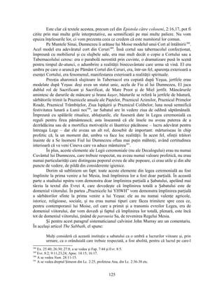 Este clar că textele acestea, precum cel din Epistola către coloseni, 2:16,17, pot fi
citite prin mai multe grile interpretative, au semnificaţii pe mai multe paliere. Nu vom
epuiza înţelesurile lor, ci vom prezenta ceea ce credem că este numitorul lor comun.
Pe Muntele Sinai, Dumnezeu îi arătase lui Moise modelul unui Cort al întâlnirii388
.
Acel model era adevăratul cort din Ceruri389
. Însă cortul sau tabernacolul confecţionat,
împreună cu mobilierul şi cu slujbele sale, era mai mult decât o copie a Cortului sau a
Tabernacolului ceresc: era o parabolă nerostită prin cuvinte, o dramatizare pusă în scenă
pentru timpul de-atunci, o adumbrire a realităţii binecuvântate care urma să vină. El era
umbra pe care o aruncă pe Pământ Cortul din Ceruri, era, într-un fel, aparenţa exterioară a
esenţei Cortului, era fenomenul, manifestarea exterioară a realităţii spirituale.
Preoţia aharonică slujitoare în Tabernacol era copiată după Yeşua, jertfele erau
modelate după Yeşua: deşi avea un statut unic, acela de Fiu al lui Dumnezeu, El juca
dublul rol de Sacrificant şi Sacrificat, de Mare Preot şi de Miel jertfit. Mâncărurile
amintesc de darurile de mâncare şi hrana kaşer, băuturile se referă la jertfele de băutură,
sărbătorile trimit la Praznicele anuale ale Paştelor, Praznicul Azimilor, Praznicul Primelor
Roade, Praznicul Trâmbiţelor, Ziua Ispăşirii şi Praznicul Colibelor; luna nouă semnifică
festivitatea lunară a Lunii noi390
, iar Sabatul are în vedere ziua de odihnă săptămânală.
Împreună cu spălările ritualice, abluţiunile, ele fuseseră date în Legea ceremonială ca
reguli pentru firea pământească; asta înseamnă că ele însele nu aveau puterea de a
dezrădăcina sau de a mortifica motivaţiile ei lăuntrice păcătoase – lucru adevărat pentru
întreaga Lege – dar ele aveau un alt rol, deosebit de important: mărturiseau în chip
profetic că, la un moment dat, umbra va face loc realităţii. În acest fel, sfinţii trăitori
înainte de a Se înomeni Fiul lui Dumnezeu oftau mai puţin mâhniţi, având certitudinea
interioară că va veni Cineva care va aduce mântuirea391
.
În plus, aceste elemente ale Legii ceremoniale (nu ale Decalogului) erau nu numai
Cuvântul lui Dumnezeu, care trebuie respectat, nu aveau numai valoare profetică, nu erau
numai particularităţi care distingeau poporul evreu de alte popoare, ci erau utile şi din alte
puncte de vedere, de pildă din considerente igienice.
Dorim să subliniem un fapt: toate aceste elemente din legea ceremonială au fost
împlinite la prima venire a lui Mesia, însă împlinirea lor a fost doar parţială. În această
parte a studiului npstru vom demonstra doar împlinirea parţială a Şabatului, apelând mai
târziu la textul din Evrei 4, care dovedeşte că împlinirea totală a Şabatului este de
domeniul viitorului. În partea „Praznicele lui YHWH” vom demonstra împlinirea parţială
a sărbătorilor sfinte la prima venire a lui Yeşua: ele au nu numai valenţe agricole,
istorice, religioase, sociale, şi nu erau numai tipuri care făcea trimitere spre ceea ce,
pentru contemporanii lui Moise, cel care a primit şi a transmis evreilor Legea, era de
domeniul viitorului, dar vom dovedi şi faptul că împlinirea lor totală, plenară, este încă
tot de domeniul viitorului, ţinând de parousia Sa, de revenirea Regelui Mesia.
Şi pentru acest paragraf sistematicianul calvinist John Murray are un comentariu.
În acelaşi articol The Sabbath, el spune:
Mulţi consideră că această instituţie a sabatului ca o umbră a lucrurilor viitoare şi, prin
urmare, ca o orânduială care trebuie respectată, a fost abolită, pentru că lucrul pe care-l
388
Ex. 25:40; 26:30; 27:8; a se vedea şi Fap. 7:44 şi Evr. 8:5.
389
Evr. 8:2; 9:11,23,24; Apoc. 14:15; 16:17.
390
A se vedea Num. 28:11-15.
391
A se vedea dreptul Şimeon din Lc. 2:25, profetesa Ana, din Lc. 2:36-38 etc.
125
 