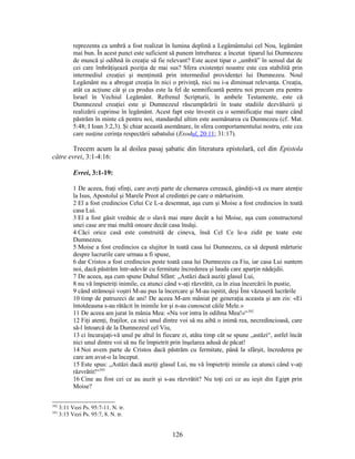 reprezenta ca umbră a fost realizat în lumina deplină a Legământului cel Nou, legământ
mai bun. În acest punct este suficient să punem întrebarea: a încetat tiparul lui Dumnezeu
de muncă şi odihnă în creaţie să fie relevant? Este acest tipar o „umbră” în sensul dat de
cei care îmbrăţişează poziţia de mai sus? Sfera existenţei noastre este cea stabilită prin
intermediul creaţiei şi menţinută prin intermediul providenţei lui Dumnezeu. Noul
Legământ nu a abrogat creaţia în nici o privinţă, nici nu i-a diminuat relevanţa. Creaţia,
atât ca acţiune cât şi ca produs este la fel de semnificantă pentru noi precum era pentru
Israel în Vechiul Legământ. Refrenul Scripturii, în ambele Testamente, este că
Dumnezeul creaţiei este şi Dumnezeul răscumpărării în toate stadiile dezvăluirii şi
realizării cuprinse în legământ. Acest fapt este învestit cu o semnificaţie mai mare când
păstrăm în minte că pentru noi, standardul ultim este asemănarea cu Dumnezeu (cf. Mat.
5:48; I Ioan 3:2,3). Şi chiar această asemănare, în sfera comportamentului nostru, este cea
care susţine cerinţa respectării sabatului (Exodul, 20:11; 31:17).
Trecem acum la al doilea pasaj şabatic din literatura epistolară, cel din Epistola
către evrei, 3:1-4:16:
Evrei, 3:1-19:
1 De aceea, fraţi sfinţi, care aveţi parte de chemarea cerească, gândiţi-vă cu mare atenţie
la Isus, Apostolul şi Marele Preot al credinţei pe care o mărturisim.
2 El a fost credincios Celui Ce L-a desemnat, aşa cum şi Moise a fost credincios în toată
casa Lui.
3 El a fost găsit vrednic de o slavă mai mare decât a lui Moise, aşa cum constructorul
unei case are mai multă onoare decât casa însăşi.
4 Căci orice casă este construită de cineva, însă Cel Ce le-a zidit pe toate este
Dumnezeu.
5 Moise a fost credincios ca slujitor în toată casa lui Dumnezeu, ca să depună mărturie
despre lucrurile care urmau a fi spuse,
6 dar Cristos a fost credincios peste toată casa lui Dumnezeu ca Fiu, iar casa Lui suntem
noi, dacă păstrăm într-adevăr cu fermitate încrederea şi lauda care aparţin nădejdii.
7 De aceea, aşa cum spune Duhul Sfânt: „Astăzi dacă auziţi glasul Lui,
8 nu vă împietriţi inimile, ca atunci când v-aţi răzvrătit, ca în ziua încercării în pustie,
9 când strămoşii voştri M-au pus la încercare şi M-au ispitit, deşi Îmi văzuseră lucrările
10 timp de patruzeci de ani! De aceea M-am mâniat pe generaţia aceasta şi am zis: «Ei
întotdeauna s-au rătăcit în inimile lor şi n-au cunoscut căile Mele.»
11 De aceea am jurat în mânia Mea: «Nu vor intra în odihna Mea!»“392
12 Fiţi atenţi, fraţilor, ca nici unul dintre voi să nu aibă o inimă rea, necredincioasă, care
să-l întoarcă de la Dumnezeul cel Viu,
13 ci încurajaţi-vă unul pe altul în fiecare zi, atâta timp cât se spune „astăzi“, astfel încât
nici unul dintre voi să nu fie împietrit prin înşelarea adusă de păcat!
14 Noi avem parte de Cristos dacă păstrăm cu fermitate, până la sfârşit, încrederea pe
care am avut-o la început.
15 Este spus: „Astăzi dacă auziţi glasul Lui, nu vă împietriţi inimile ca atunci când v-aţi
răzvrătit!“393
16 Cine au fost cei ce au auzit şi s-au răzvrătit? Nu toţi cei ce au ieşit din Egipt prin
Moise?
392
3:11 Vezi Ps. 95:7-11. N. tr.
393
3:15 Vezi Ps. 95:7, 8. N. tr.
126
 