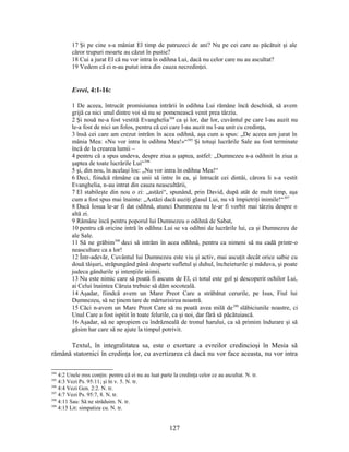 17 Şi pe cine s-a mâniat El timp de patruzeci de ani? Nu pe cei care au păcătuit şi ale
căror trupuri moarte au căzut în pustie?
18 Cui a jurat El că nu vor intra în odihna Lui, dacă nu celor care nu au ascultat?
19 Vedem că ei n-au putut intra din cauza necredinţei.
Evrei, 4:1-16:
1 De aceea, întrucât promisiunea intrării în odihna Lui rămâne încă deschisă, să avem
grijă ca nici unul dintre voi să nu se pomenească venit prea târziu.
2 Şi nouă ne-a fost vestită Evanghelia394
ca şi lor, dar lor, cuvântul pe care l-au auzit nu
le-a fost de nici un folos, pentru că cei care l-au auzit nu l-au unit cu credinţa,
3 însă cei care am crezut intrăm în acea odihnă, aşa cum a spus: „De aceea am jurat în
mânia Mea: «Nu vor intra în odihna Mea!»“395
Şi totuşi lucrările Sale au fost terminate
încă de la crearea lumii –
4 pentru că a spus undeva, despre ziua a şaptea, astfel: „Dumnezeu s-a odihnit în ziua a
şaptea de toate lucrările Lui“396
5 şi, din nou, în acelaşi loc: „Nu vor intra în odihna Mea!“
6 Deci, fiindcă rămâne ca unii să intre în ea, şi întrucât cei dintâi, cărora li s-a vestit
Evanghelia, n-au intrat din cauza neascultării,
7 El stabileşte din nou o zi: „astăzi“, spunând, prin David, după atât de mult timp, aşa
cum a fost spus mai înainte: „Astăzi dacă auziţi glasul Lui, nu vă împietriţi inimile!“397
8 Dacă Iosua le-ar fi dat odihnă, atunci Dumnezeu nu le-ar fi vorbit mai târziu despre o
altă zi.
9 Rămâne încă pentru poporul lui Dumnezeu o odihnă de Sabat,
10 pentru că oricine intră în odihna Lui se va odihni de lucrările lui, ca şi Dumnezeu de
ale Sale.
11 Să ne grăbim398
deci să intrăm în acea odihnă, pentru ca nimeni să nu cadă printr-o
neascultare ca a lor!
12 Într-adevăr, Cuvântul lui Dumnezeu este viu şi activ, mai ascuţit decât orice sabie cu
două tăişuri, străpungând până desparte sufletul şi duhul, încheieturile şi măduva, şi poate
judeca gândurile şi intenţiile inimii.
13 Nu este nimic care să poată fi ascuns de El, ci totul este gol şi descoperit ochilor Lui,
ai Celui înaintea Căruia trebuie să dăm socoteală.
14 Aşadar, fiindcă avem un Mare Preot Care a străbătut cerurile, pe Isus, Fiul lui
Dumnezeu, să ne ţinem tare de mărturisirea noastră.
15 Căci n-avem un Mare Preot Care să nu poată avea milă de399
slăbiciunile noastre, ci
Unul Care a fost ispitit în toate felurile, ca şi noi, dar fără să păcătuiască.
16 Aşadar, să ne apropiem cu îndrăzneală de tronul harului, ca să primim îndurare şi să
găsim har care să ne ajute la timpul potrivit.
Textul, în integralitatea sa, este o exortare a evreilor credincioşi în Mesia să
rămână statornici în credinţa lor, cu avertizarea că dacă nu vor face aceasta, nu vor intra
394
4:2 Unele mss conţin: pentru că ei nu au luat parte la credinţa celor ce au ascultat. N. tr.
395
4:3 Vezi Ps. 95:11; şi în v. 5. N. tr.
396
4:4 Vezi Gen. 2:2. N. tr.
397
4:7 Vezi Ps. 95:7, 8. N. tr.
398
4:11 Sau: Să ne străduim. N. tr.
399
4:15 Lit: simpatiza cu. N. tr.
127
 