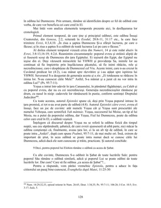 în odihna lui Dumnezeu. Prin urmare, rămâne să identificăm despre ce fel de odihnă este
vorba, de care vor beneficia cei care cred în El.
Mai întâi vom analiza elementele temporale prezente aici, în desfăşurarea lor
cronologică.
Primul element temporal, de care ţine şi principiul odihnei, este odihna Însuşi
Creatorului, din Genesa, 2:2, reiterată în Exodul, 20:8-11, 31:17 etc., la care face
trimitere Evrei, 4:3,4,10. „În ziua a şaptea Dumnezeu Şi-a sfârşit lucrarea, pe care o
făcuse; şi în ziua a şaptea S-a odihnit de toată lucrarea Lui pe care o făcuse.”
Al doilea element temporal vizează criza din Numeri, 14 şi este redat aluziv în
Evrei, 3:8-13,16-19; 4:2,6. Reamintim circumstanţele: poporul evreu şi străinii alipiţi de
ei fuseseră scoşi de Dumnezeu din ţara Egiptului. Ei ieşiseră din Egipt, dar Egiptul nu
ieşise din ei. Deşi văzuseră miracolele lui YHWH şi providenţa Sa, inimile lor au
continuat să fie împietrite prin înşelăciunea păcatului, să fie inimi rătăcite, rele şi
necredincioase, care-i despărţeau de Dumnezeul cel Viu. Aceste inimi, care n-au crezut în
Cuvântul predicat lor (4:2), i-au mânat spre răzvrătire şi i-au aţâţat spre ispitirea lui
YHWH. Suveranul S-a dezgustat de generaţia acesta şi a zis: „Ei totdeauna se rătăcesc în
inima lor. N-au cunoscut căile Mele!” Astfel, S-a mâniat şi a jurat că nu vor intra în
odihna Lui!" (Ps. 95:7-11).
Yoşua a intrat într-adevăr în ţara Canaanului, în pământul făgăduinţei, cu Caleb şi
cu poporul evreu, dar nu cu cei necredincioşi. Generaţia necredincioşilor rămăsese pe
drum, cu nasul în nisip: cadavrele lor rămăseseră în pustie, conform sentinţei Dreptului
Judecător400
.
Cu toate acestea, autorul Epistolei spune că, deşi prin Yoşua poporul intrase în
ţara promisă, ei tot n-au avut parte de odihnă (4:8). Autorul Epistolei către evrei, evreu el
însuşi, face un joc de cuvinte: atât numele Yoşua cât şi Yeşua sunt prescurtări ale
numelui Yehoşua, care semnifică Yah mântuie. Yoşua, succesorul lui Moise, un tip al lui
Mesia, nu a putut da poporului odihna, dar Yeşua, Fiul lui Dumnezeu, poate da odihna
celor care cred în El, o odihnă veşnică.
Înţelegem că discursul despre Yoşua nu se referă la odihna fizică din timpul
nopţii, sau cea săptămânală, şabatică, de care evreii ajunseseră să aibă parte, nici măcar la
odihna conştienţei că, finalmente, aveau ţara lor, ci la un alt tip de odihnă, în care se
poate intra „Astăzi“, după cum spune Psalmii, 95:7-11, de mai multe ori. Însă, extrem de
important de ştiut, în acea odihnă se poate intra numai dacă se cunosc căile lui
Dumnezeu, adică dacă ele sunt cunoscute şi trăite, practicate. Şi autorul conchide:
9 Deci, pentru poporul lui Elohim rămâne o odihnă ca aceea de Şabat.
Cu alte cuvinte, Dumnezeu S-a odihnit în Şabat de toate lucrările Sale: pentru
poporul Său rămâne o odihnă similară, adică şi poporul Lui se poate odihni de toate
lucrările lor. Dar cum? Care să fie odihna „ca aceea de Şabat”?...
Pentru a răspunde, vom părăsi vremelnic Epistola, pentru a aduce în faţa
cititorului un pasaj bine-cunoscut, Evanghelia după Matei, 11:25-30:
400
Num. 14:29,32,33, episod reiterat în Num. 26:65, Deut. 1:34,35; Ps. 95:7-11; 106:26; I Cor. 10:5; Evr.
3:17; Iuda, 5.
128
 