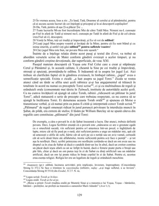 25 În vremea aceea, Isus a zis: „Te laud, Tată, Doamne al cerului şi al pământului, pentru
că ai ascuns aceste lucruri de cei înţelepţi şi pricepuţi şi le-ai descoperit copilaşilor!
26 Da, Tată, pentru că aşa Ţi-a plăcut Ţie ...
27 Toate lucrurile Mi-au fost încredinţate Mie de către Tatăl Meu. Nimeni nu-L cunoaşte
pe Fiul în afară de Tatăl şi nimeni nu-L cunoaşte pe Tatăl în afară de Fiul şi de cel căruia
vrea Fiul să i-L descopere.
28 Veniţi la Mine, toţi cei trudiţi şi împovăraţi, şi Eu vă voi da odihnă!
29 Luaţi jugul Meu asupra voastră şi învăţaţi de la Mine, pentru că Eu sunt blând şi cu
inima smerită, şi astfel veţi găsi odihnă401
pentru sufletele voastre!
30 Căci jugul Meu este bun, iar povara Mea este uşoară.“
Înainte de a înţelege relaţia dintre acest pasaj şi textul din Evrei, va trebui să
abordăm versetele scrise de Matei conform gândirii evreieşti a acelor timpuri, şi nu
conform gândirii creştine devoţionale, dar superficiale, de veac XXI.
Pasajul mateian descoperă că Yeşua este Fiul Celui care a creat şi stăpâneşte
Cerul şi Pământul şi, în această calitate, îi cheamă la Sine pe cei trudiţi şi împovăraţi,
stresaţi şi epuizaţi, promiţându-le odihna. Îi îndeamnă să ia asupra lor jugul Lui. Aici
trebuie să clarificăm faptul că în gândirea evreiască, în limbajul rabinic, „jugul” avea o
semnificaţie specială. Exista o zicală: „a luat asupra sa jugul Torei.” Zicala se rostea
atunci când un tânăr se afilia unei şcoli rabinice şi-şi lua angajamentul să trăiască în
totalitate în acord nu numai cu preceptele Torei scrise402
, ci şi cu multitudinea de reguli şi
orânduieli orale (consemnate mai târziu în Talmud), instituite de autorităţile acelei şcoli.
Ca nu cumva învăţăceii să ajungă să calce Torah, rabinii „ridicaseră un pălimar în jurul
Torei”, adică statuaseră o serie de precepte care trebuiau respectate, ca nu cumva să se
ajungă la încălcarea Torei. Ei denumeau aceasta Torah orală403
şi spuneau că Moise o
transmisese verbal, şi că numai prin ea putea fi citită şi interpretată corect Torah scrisă.404
„Pălimarul” de reguli omeneşti ridicat în jurul poruncii privitoare la interdicţia muncii în
Şabat, de pildă, era extrem de stufos; îl lăsăm pe William Barclay să ne spună câteva din
regulile care constituiau „pălimarul” din jurul Torei:
De exemplu, a căra o povară în zi de Şabat înseamnă a lucra. Dar atunci, trebuie definită
povara. Deci, Legea Scribilor enunţă că o povară este „mâncarea ce are o greutate egală
cu o smochină uscată, vin suficient pentru a-l amesteca într-un pocal, o înghiţitură de
lapte, miere cât să fie pusă pe o rană, ulei suficient pentru a unge un mădular mic, apă cât
să umezeşti o alifie de ochi, hârtie cât să scrii pe ea o notiţă sau un aviz vamal, cerneală
cât să scrii două litere ale alfabetului, trestie suficientă pentru a-ţi face o peniţă” – şi tot
aşa la nesfârşit. Deci, scribii petreceau ore nesfârşite certându-se dacă un om avea sau nu
dreptul ca în ziua de Sabat să ducă o candelă dintr-un loc în altul, dacă un croitor comitea
un păcat dacă ieşea afară cu un ac înfipt în haină, dacă o femeie poate purta o broşă sau
păr fals, chiar şi dacă un om putea ieşi în zi de Sabat cu dinţi artificiali sau un mădular
artificial, dacă un om îşi poate ridica în braţe copilul în zi de Sabat. Pentru ei, acestea
erau esenţa religiei. Religia lor era un legalism de reguli şi orânduieli meschine.
401
Anapausis (gr.): odihnă, încetarea activităţii; prin implicaţie, înviorare, împrospătare. (Concordanţa
Strong G 372.) Se face o trimitere la wayyinnefaş (infinitiv, nafaş: „a-şi trage sufletul, a se înviora”.
Concordanţa Strong H 5314) din Exodul, 31:17. N. ns.
402
Legea scrisă: Torah şe bi-ktav.
403
Legea orală: Torah şe-be-al pe.
404
„Moise a primit Torah (tradiţia orală) pe Muntele Sinai şi a transmis-o lui Yoşua, Yoşua – bătrânilor,
bătrânii – profeţilor, iar profeţii au transmis-o oamenilor Marii Adunări” (Avot 1,1).
129
 