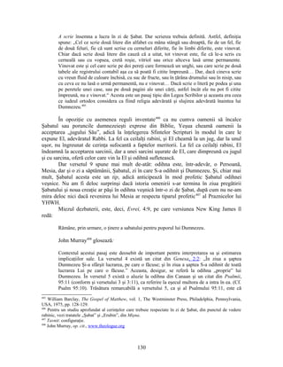 A scrie însemna a lucra în zi de Şabat. Dar scrierea trebuia definită. Astfel, definiţia
spune: „Cel ce scrie două litere din alfabet cu mâna stângă sau dreaptă, fie de un fel, fie
de două feluri, fie că sunt scrise cu cerneluri diferite, fie în limbi diferite, este vinovat.
Chiar dacă scrie două litere din cauză că a uitat, tot vinovat este, fie că le-a scris cu
cerneală sau cu vopsea, cretă roşie, vitriol sau orice altceva lasă urme permanente.
Vinovat este şi cel care scrie pe doi pereţi care formează un unghi, sau care scrie pe două
tabele ale registrului contabil aşa ca să poată fi citite împreună… Dar, dacă cineva scrie
cu vreun fluid de culoare închisă, cu suc de fructe, sau în ţărâna drumului sau în nisip, sau
cu ceva ce nu lasă o urmă permanentă, nu e vinovat… Dacă scrie o literă pe podea şi una
pe peretele unei case, sau pe două pagini ale unei cărţi, astfel încât ele nu pot fi citite
împreună, nu e vinovat.“ Acesta este un pasaj tipic din Legea Scribilor şi aceasta era ceea
ce iudeul ortodox considera ca fiind religia adevărată şi slujirea adevărată înaintea lui
Dumnezeu.405
În opoziţie cu asemenea reguli inventate406
ca nu cumva oamenii să încalce
Şabatul sau poruncile dumnezeieşti exprese din Biblie, Yeşua cheamă oamenii la
acceptarea „jugului Său”, adică la înţelegerea Sfintelor Scripturi în modul în care le
expune El, adevăratul Rabbi. La fel ca ceilalţi rabini, şi El cheamă la un jug, dar la unul
uşor, nu îngreunat de cerinţa sufocantă a faptelor meritorii. La fel ca ceilalţi rabini, El
îndeamnă la acceptarea sarcinii, dar a unei sarcini uşurate de El, care dimpreună cu jugul
şi cu sarcina, oferă celor care vin la El şi odihnă sufletească.
Dar versetul 9 spune mai mult de-atât: odihna este, într-adevăr, o Persoană,
Mesia, dar şi o zi a săptămânii, Şabatul, zi în care S-a odihnit şi Dumnezeu. Şi, chiar mai
mult, Şabatul acesta este un tip, adică anticipează în mod profetic Şabatul odihnei
veşnice. Nu am fi deloc surprinşi dacă istoria omenirii s-ar termina în ziua pregătirii
Şabatului şi noua creaţie ar păşi în odihna veşnică într-o zi de Şabat, după cum nu ne-am
mira deloc nici dacă revenirea lui Mesia ar respecta tiparul profetic407
al Praznicelor lui
YHWH.
Miezul dezbaterii, este, deci, Evrei, 4:9, pe care versiunea New King James îl
redă:
Rămâne, prin urmare, o ţinere a sabatului pentru poporul lui Dumnezeu.
John Murray408
glosează:
Contextul acestui pasaj este deosebit de important pentru interpretarea sa şi estimarea
implicaţiilor sale. La versetul 4 există un citat din Genesa, 2:2: „În ziua a şaptea
Dumnezeu Şi-a sfârşit lucrarea, pe care o făcuse; şi în ziua a şaptea S-a odihnit de toată
lucrarea Lui pe care o făcuse.” Aceasta, desigur, se referă la odihna „proprie” lui
Dumnezeu. În versetul 5 există o aluzie la odihna din Canaan şi un citat din Psalmii,
95:11 (conform şi versetului 3 şi 3:11), ca referire la eşecul multora de a intra în ea. (Cf.
Psalm 95:10). Trăsătura remarcabilă a versetului 5, ca şi al Psalmului 95:11, este că
405
William Barclay, The Gospel of Matthew, vol. 1, The Westminster Press, Philadelphia, Pennsylvania,
USA, 1975, pp. 128-129.
406
Pentru un studiu aprofundat al cerinţelor care trebuie respectate în zi de Şabat, din punctul de vedere
rabinic, vezi tratatele „Şabat” şi „Erubin”, din Mişna.
407
Tavnit: configuraţie.
408
John Murray, op. cit., www.theologue.org
130
 