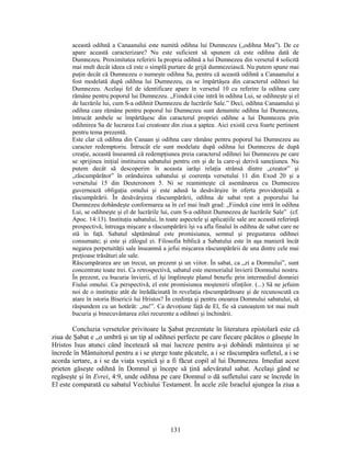 această odihnă a Canaanului este numită odihna lui Dumnezeu („odihna Mea”). De ce
apare această caracterizare? Nu este suficient să spunem că este odihna dată de
Dumnezeu. Proximitatea referirii la propria odihnă a lui Dumnezeu din versetul 4 solicită
mai mult decât ideea că este o simplă purtare de grijă dumnezeiască. Nu putem spune mai
puţin decât că Dumnezeu o numeşte odihna Sa, pentru că această odihnă a Canaanului a
fost modelată după odihna lui Dumnezeu, ea se împărtăşea din caracterul odihnei lui
Dumnezeu. Acelaşi fel de identificare apare în versetul 10 cu referire la odihna care
rămâne pentru poporul lui Dumnezeu. „Fiindcă cine intră în odihna Lui, se odihneşte şi el
de lucrările lui, cum S-a odihnit Dumnezeu de lucrările Sale.” Deci, odihna Canaanului şi
odihna care rămâne pentru poporul lui Dumnezeu sunt denumite odihna lui Dumnezeu,
întrucât ambele se împărtăşesc din caracterul propriei odihne a lui Dumnezeu prin
odihnirea Sa de lucrarea Lui creatoare din ziua a şaptea. Aici există ceva foarte pertinent
pentru tema prezentă.
Este clar că odihna din Canaan şi odihna care rămâne pentru poporul lui Dumnezeu au
caracter redemptoriu. Întrucât ele sunt modelate după odihna lui Dumnezeu de după
creaţie, această înseamnă că redempţiunea preia caracterul odihnei lui Dumnezeu pe care
se sprijinea iniţial instituirea sabatului pentru om şi de la care-şi derivă sancţiunea. Nu
putem decât să descoperim în aceasta iarăşi relaţia strânsă dintre „creator” şi
„răscumpărător” în orânduirea sabatului şi coerenţa versetului 11 din Exod 20 şi a
versetului 15 din Deuteronom 5. Ni se reaminteşte că asemănarea cu Dumnezeu
guvernează obligaţia omului şi este adusă la desăvârşire în oferta providenţială a
răscumpărării. În desăvârşirea răscumpărării, odihna de sabat rest a poporului lui
Dumnezeu dobândeşte conformarea sa în cel mai înalt grad: „Fiindcă cine intră în odihna
Lui, se odihneşte şi el de lucrările lui, cum S-a odihnit Dumnezeu de lucrările Sale” (cf.
Apoc. 14:13). Instituţia sabatului, în toate aspectele şi aplicaţiile sale are această referinţă
prospectivă; întreaga mişcare a răscumpărării îşi va afla finalul în odihna de sabat care ne
stă în faţă. Sabatul săptămânal este promisiunea, semnul şi pregustarea odihnei
consumate; şi este şi zălogul ei. Filosofia biblică a Sabatului este în aşa manieră încât
negarea perpetuităţii sale înseamnă a jefui mişcarea răscumpărării de una dintre cele mai
preţioase trăsături ale sale.
Răscumpărarea are un trecut, un prezent şi un viitor. În sabat, ca „zi a Domnului”, sunt
concentrate toate trei. Ca retrospectivă, sabatul este memorialul învierii Domnului nostru.
În prezent, cu bucuria învierii, el îşi împlineşte planul benefic prin intermediul domniei
Fiului omului. Ca perspectivă, el este promisiunea moştenirii sfinţilor. (...) Să ne jefuim
noi de o instituţie atât de înrădăcinată în revelaţia răscumpărătoare şi de recunoscută ca
atare în istoria Bisericii lui Hristos? În credinţa şi pentru onoarea Domnului sabatului, să
răspundem cu un hotărât: „nu!”. Ca devoţiune faţă de El, fie să cunoaştem tot mai mult
bucuria şi binecuvântarea zilei recurente a odihnei şi închinării.
Concluzia versetelor privitoare la Şabat prezentate în literatura epistolară este că
ziua de Şabat e „o umbră şi un tip al odihnei perfecte pe care fiecare păcătos o găseşte în
Hristos Isus atunci când încetează să mai lucreze pentru a-şi dobândi mântuirea şi se
încrede în Mântuitorul pentru a i se şterge toate păcatele, a i se răscumpăra sufletul, a i se
acorda iertare, a i se da viaţa veşnică şi a fi făcut copil al lui Dumnezeu. Imediat acest
prieten găseşte odihnă în Domnul şi începe să ţină adevăratul sabat. Acelaşi gând se
regăseşte şi în Evrei, 4:9, unde odihna pe care Domnul o dă sufletului care se încrede în
El este comparată cu sabatul Vechiului Testament. În acele zile Israelul ajungea la ziua a
131
 