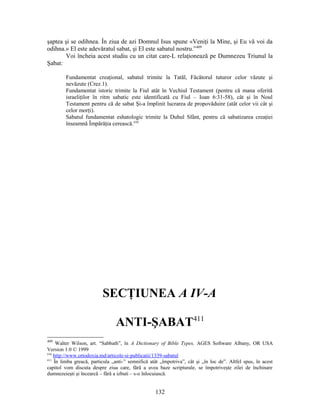 şaptea şi se odihnea. În ziua de azi Domnul Isus spune «Veniţi la Mine, şi Eu vă voi da
odihna.» El este adevăratul sabat, şi El este sabatul nostru.”409
Voi încheia acest studiu cu un citat care-L relaţionează pe Dumnezeu Triunul la
Şabat:
Fundamentat creaţional, sabatul trimite la Tatăl, Făcătorul tuturor celor văzute şi
nevăzute (Crez.1).
Fundamentat istoric trimite la Fiul atât în Vechiul Testament (pentru că mana oferită
israeliţilor în ritm sabatic este identificată cu Fiul – Ioan 6:31-58), cât şi în Noul
Testament pentru că de sabat Şi-a împlinit lucrarea de propovăduire (atât celor vii cât şi
celor morţi).
Sabatul fundamentat eshatologic trimite la Duhul Sfânt, pentru că sabatizarea creaţiei
înseamnă Împărăţia cerească.410
SECŢIUNEA A IV-A
ANTI-ŞABAT411
409
Walter Wilson, art. “Sabbath”, în A Dictionary of Bible Types, AGES Software Albany, OR USA
Version 1.0 © 1999
410
http://www.ortodoxia.md/articole-si-publicatii/1339-sabatul
411
În limba greacă, particula „anti-” semnifică atât „împotriva”, cât şi „în loc de”. Altfel spus, în acest
capitol vom discuta despre ziua care, fără a avea baze scripturale, se împotriveşte zilei de închinare
dumnezeieşti şi încearcă – fără a izbuti – s-o înlocuiască.
132
 