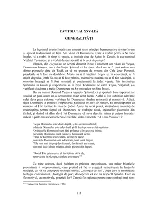 CAPITOLUL AL XXV-LEA
GENERALITĂŢI
La începutul acestei lucrări am enunţat nişte principii hermeneutice pe care le-am
şi aplicat în demersul de faţă. Am văzut că Dumnezeu, Care a vorbit pentru a Se face
înţeles, şi a vorbit în timp şi spaţiu, a instituit ziua de Şabat în Tanaħ, în aşa-numitul
Vechiul Testament, şi a vorbit despre această zi în zeci de pasaje!
Ulterior, din corpus-ul de scrieri denumit Noul Testament am văzut că Yeşua,
Dumnezeu întrupat, nu a desfiinţat Şabatul, ci l-a ţinut: dacă nu ar fi ţinut măcar una
dintre poruncile date de Tatăl, ca să nu spunem de vreuna din Cele Zece Porunci,
pierderile ar fi fost incalculabile: Mesia nu ar fi împlinit Legea şi, în consecinţă, ar fi
murit degeaba, jertfa Sa nu ar fi fost primită, mântuirea noastră nu ar fi fost săvârşită, o
omenire întreagă ar fi fost neiertată şi condamnată la iadul veşnic. Prin instituirea
Şabatului în Tanaħ şi respectarea sa în Noul Testament de către Yeşua, Stăpânul, s-a
verificat şi axioma a treia: Dumnezeu nu Se contrazice pe Sine Însuşi.
Dar nu numai Domnul Yeşua a respectat Şabatul, ci şi apostolii l-au respectat, iar
studiul de până acum ne-a demonstrat exact acest lucru. Astfel a fost subliniat adevărul
celei de-a patra axiome: vorbirea lui Dumnezeu rămâne relevantă şi normativă. Adică,
dacă Dumnezeu a poruncit respectarea Şabatului în zeci de pasaje, El are aşteptarea ca
oamenii să I Se închine în ziua de Şabat. Ajunşi în acest punct, simţindu-ne inundaţi de
recunoştinţă pentru faptul că Dumnezeu ne vorbeşte nouă, creaturilor plăsmuite din
ţărână, şi dorind să dăm slavă lui Dumnezeu că ne-a deschis inima şi putem întrezări
măcar o parte din adevărurile Sale revelate, cităm versetele 7-11 din Psalmul 19:
7
Legea Domnului este desăvârşită, şi înviorează sufletul;
mărturia Domnului este adevărată şi dă înţelepciune celui neştiutor.
8
Orânduirile Domnului sunt fără prihană, şi înveselesc inima;
poruncile Domnului sunt curate şi luminează ochii.
9
Frica de Domnul este curată, şi ţine pe vecie;
judecăţile Domnului sunt adevărate, toate sunt drepte.
10
Ele sunt mai de preţ decât aurul, decât mult aur curat;
sunt mai dulci decât mierea, decât picurul din faguri.
11
Robul Tău primeşte şi el învăţătura de la ele;
pentru cine le păzeşte, răsplata este mare.412
Cu toate acestea, dacă baleiem cu privirea creştinătatea, sau măcar bisericile
protestante şi neoprotestante, care pretind că fac o exegeză neîncătuşată în lanţurile
tradiţiei, că vor să descopere teologia biblică, „teologia de sus”, după care se modelează
teologia confesională, „teologia de jos”, descoperim că ele nu respectă Şabatul. Care să
fie motivul, sau motivele, practicii lor? Care să fie raţiunea pentru care confraţii mei non-
412
Traducerea Dumitru Cornilescu, 1924.
133
 
