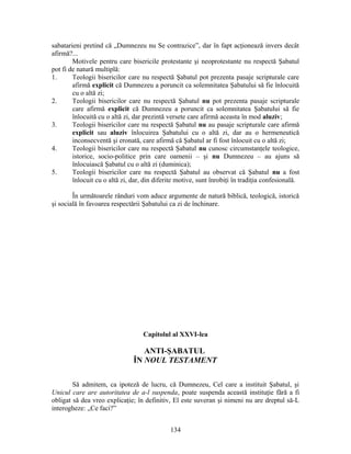 sabatarieni pretind că „Dumnezeu nu Se contrazice”, dar în fapt acţionează invers decât
afirmă?...
Motivele pentru care bisericile protestante şi neoprotestante nu respectă Şabatul
pot fi de natură multiplă:
1. Teologii bisericilor care nu respectă Şabatul pot prezenta pasaje scripturale care
afirmă explicit că Dumnezeu a poruncit ca solemnitatea Şabatului să fie înlocuită
cu o altă zi;
2. Teologii bisericilor care nu respectă Şabatul nu pot prezenta pasaje scripturale
care afirmă explicit că Dumnezeu a poruncit ca solemnitatea Şabatului să fie
înlocuită cu o altă zi, dar prezintă versete care afirmă aceasta în mod aluziv;
3. Teologii bisericilor care nu respectă Şabatul nu au pasaje scripturale care afirmă
explicit sau aluziv înlocuirea Şabatului cu o altă zi, dar au o hermeneutică
inconsecventă şi eronată, care afirmă că Şabatul ar fi fost înlocuit cu o altă zi;
4. Teologii bisericilor care nu respectă Şabatul nu cunosc circumstanţele teologice,
istorice, socio-politice prin care oamenii – şi nu Dumnezeu – au ajuns să
înlocuiască Şabatul cu o altă zi (duminica);
5. Teologii bisericilor care nu respectă Şabatul au observat că Şabatul nu a fost
înlocuit cu o altă zi, dar, din diferite motive, sunt înrobiţi în tradiţia confesională.
În următoarele rânduri vom aduce argumente de natură biblică, teologică, istorică
şi socială în favoarea respectării Şabatului ca zi de închinare.
Capitolul al XXVI-lea
ANTI-ŞABATUL
ÎN NOUL TESTAMENT
Să admitem, ca ipoteză de lucru, că Dumnezeu, Cel care a instituit Şabatul, şi
Unicul care are autoritatea de a-l suspenda, poate suspenda această instituţie fără a fi
obligat să dea vreo explicaţie; în definitiv, El este suveran şi nimeni nu are dreptul să-L
interogheze: „Ce faci?”
134
 