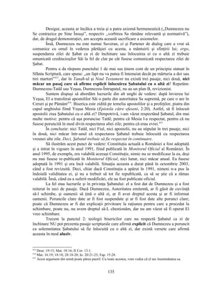 Desigur, aceasta ar încălca a treia şi a patra axiomă hermeneutică („Dumnezeu nu
Se contrazice pe Sine Însuşi”, respectiv „vorbirea Sa rămâne relevantă şi normativă”),
dar, de dragul demonstraţiei, am accepta această sacrificare a axiomelor.
Însă, Dumnezeu nu este numai Suveran, ci şi Partener de dialog care a vrut să
comunice cu omul în vederea părtăşiei cu acesta, a mântuirii şi sfinţirii lui; ergo,
suspendarea zilei de Şabat ca zi de închinare sau înlocuirea ei cu o altă zi trebuie
omunicată credincioşilor Săi la fel de clar pe cât fusese comunicată respectarea zilei de
Şabat.
Pentru a da răspuns punctului 1 de mai sus ţinem cont de un principiu statuat în
Sfânta Scriptură, care spune: „un fapt nu va putea fi întemeiat decât pe mărturia a doi sau
trei martori”413
, dar în Tanaħ-ul şi Noul Testament nu există trei pasaje, nici două, nici
măcar un pasaj care să afirme explicit înlocuirea Şabatului cu o altă zi! Repetăm:
Dumnezeu-Tatăl sau Yeşua, Dumnezeu-Întrupatul, nu au un plan B, revizionist.
Suntem dispuşi să abordăm lucrurile din alt unghi de vedere: după învierea lui
Yeşua, El a transferat apostolilor Săi o parte din autoritatea Sa supremă, pe care o are în
Ceruri şi pe Pământ414
. Biserica este zidită pe temelia apostolilor şi a profeţilor, piatra din
capul unghiului fiind Yeşua Mesia (Epistola către efeseni, 2:20). Astfel, să fi înlocuit
apostolii ziua Şabatului cu o altă zi? Dimpotrivă, i-am văzut respectând Şabatul, din mai
multe motive: pentru că aşa poruncise Tatăl; pentru că Mesia l-a respectat, pentru că nu
fusese poruncită în mod divin respectarea altei zile; pentru că erau evrei.415
În concluzie: nici Tatăl, nici Fiul, nici apostolii, nu au stipulat în trei pasaje, nici
în două, nici măcar într-unul că respectarea Şabatul trebuie înlocuită cu respectarea
vreunei alte zile. Deci, Şabatul trebuie să fie respectat în continuare.
Să ilustrăm acest punct de vedere: Constituţia actuală a României a fost adoptată
şi a intrat în vigoare în anul 1991, fiind publicată în Monitorul Oficial al României. În
anul 1995, de exemplu, era valabilă aceeaşi Constituţie, nimic nu se modificase la ea, deşi
nu mai fusese re-publicată în Monitorul Oficial, nici lunar, nici măcar anual. Ea fusese
adoptată în 1991 şi era încă valabilă. Situaţia aceasta a durat până în octombrie 2003,
când a fost revizuită. Deci, chiar dacă Constituţia a apărut în 1991, nimeni n-a pus la
îndoială validitatea ei, şi nu a trebuit să tot fie republicată, ca să se ştie că a rămas
valabilă. Însă, când ea a suferit modificări, ele au fost publicate oficial.
La fel stau lucrurile şi în privinţa Şabatului: el a fost dat de Dumnezeu şi a fost
reiterat în zeci de pasaje. Dacă Dumnezeu, Autoritatea emitentă, ar fi găsit de cuviinţă
să-l schimbe, şi oamenii să ţină o altă zi, ar fi avut dreptul acesta şi ar fi informat
oamenii. Poruncile clare date ar fi fost suspendate şi ar fi fost date alte porunci clare;
poate că Dumnezeu ar fi dat explicaţii privitoare la raţiunea pentru care a procedat la
schimbare, poate nu, nu avem dreptul să-L chestionăm, dar nu am văzut să fi operat El
vreo schimbare.
Trecem la punctul 2: teologii bisericilor care nu respectă Şabatul ca zi de
închinare NU pot prezenta pasaje scripturale care afirmă explicit că Dumnezeu a poruncit
ca solemnitatea Şabatului să fie înlocuită cu o altă zi, dar există versete care afirmă
aceasta în mod aluziv.
413
Deut. 19:15; Mat. 18:16; II Cor. 13.1.
414
Mat. 16:19; 18:18; 28:18-20; Io. 20:21-23; Fap. 15:28.
415
Acest argument din urmă poate părea pueril. Cu toate acestea, vom vedea că el are însemnătatea sa.
135
 