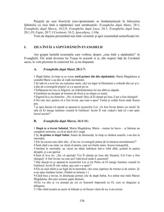 Pasajele pe care bisericile (neo-)protestante se fundamentează în înlocuirea
Şabatului cu ziua întâi a săptămânii sunt următoarele: Evanghelia după Matei, 28:1;
Evanghelia după Marcu, 16:2,9; Evanghelia după Luca, 24:1; Evanghelia după Ioan,
20:1,19; Fapte, 20:7; I Corinteni, 16:2; Apocalipsa, 1:10a.
Vom da răspuns prezentând mai întâi versetele şi apoi examinând semnificaţia lor.
I. ZIUA ÎNTÂI A SĂPTĂMÂNII ÎN EVANGHELII
Am grupat laolaltă ocurenţele care vorbesc despre „ziua întâi a săptămânii” în
Evanghelii. Ele arată învierea lui Yeşua în această zi şi, din respect faţă de Cuvântul
sacru, le vom prezenta în contextul lor, şi nu disparate.
A. Evanghelia după Matei, 28:1-7:
1 După Sabat, în timp ce se iveau zorii primei zile din săptămână, Maria Magdalena şi
cealaltă Marie s-au dus să vadă mormântul.
2 Şi iată că a avut loc un cutremur mare, căci un înger al Domnului a coborât din cer şi s-
a dus de a rostogolit piatra1 şi s-a aşezat pe ea.
3 Înfăţişarea lui era ca fulgerul, iar îmbrăcămintea lui era albă ca zăpada.
4 Gardienii au început să tremure de frică şi au rămas ca morţi.
5 Îngerul le-a zis femeilor: „Nu vă temeţi! Ştiu că Îl căutaţi pe Isus, Care a fost răstignit!
6 Nu este aici, pentru că a fost înviat, aşa cum a spus! Veniţi şi vedeţi locul unde fusese
pus
7 şi apoi duceţi-vă repede şi spuneţi-le ucenicilor Lui: «A fost înviat dintre cei morţi! Şi
iată că El merge înaintea voastră în Galileea! Acolo Îl veţi vedea!» Iată că v-am spus
lucrul acesta!“
B. Evanghelia după Marcu, 16:1-11:
1 După ce a trecut Sabatul, Maria Magdalena, Maria – mama lui Iacov – şi Salome au
cumpărat miresme, ca să se ducă să-L ungă.
2 Şi, în prima zi după Sabat, foarte de dimineaţă, în timp ce răsărea soarele, s-au dus la
mormânt.
3 Ele îşi ziceau una către alta: „Cine ne va rostogoli piatra de la intrarea mormântului?“
4 Însă când s-au uitat, au văzut că piatra, care era foarte mare, fusese rostogolită.
5 Intrând în mormânt, au văzut un tânăr îmbrăcat într-o robă albă, şezând în partea
dreaptă, şi s-au speriat.
6 Însă el le-a zis: „Nu vă speriaţi! Voi Îl căutaţi pe Isus din Nazaret, Cel Care a fost
răstignit! A fost înviat; nu este aici! Iată locul unde-L puseseră!
7 Dar duceţi-vă şi spuneţi-le ucenicilor Lui şi lui Petru că El merge înaintea voastră în
Galileea! Acolo Îl veţi vedea, aşa cum v-a spus!“
8 Ele au ieşit afară şi au fugit de la mormânt, căci erau cuprinse de tremur şi de uimire. Şi
n-au spus nimănui nimic, fiindcă se temeau.1 (
9 Când Isus a înviat, în dimineaţa primei zile de după Sabat, S-a arătat mai întâi Mariei
Magdalena, din care scosese şapte demoni.
10 Ea s-a dus şi i-a anunţat pe cei ce fuseseră împreună cu El, care se tânguiau şi
plângeau.
11 Dar când aceştia au auzit că trăieşte şi că fusese văzut de ea, n-au crezut.
136
 