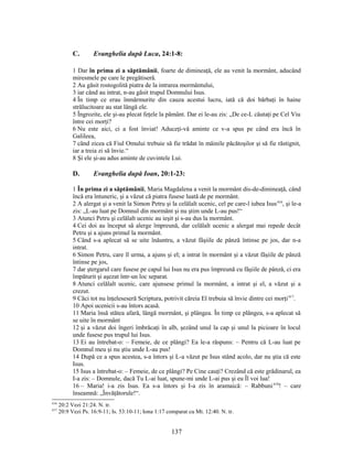 C. Evanghelia după Luca, 24:1-8:
1 Dar în prima zi a săptămânii, foarte de dimineaţă, ele au venit la mormânt, aducând
miresmele pe care le pregătiseră.
2 Au găsit rostogolită piatra de la intrarea mormântului,
3 iar când au intrat, n-au găsit trupul Domnului Isus.
4 În timp ce erau înmărmurite din cauza acestui lucru, iată că doi bărbaţi în haine
strălucitoare au stat lângă ele.
5 Îngrozite, ele şi-au plecat feţele la pământ. Dar ei le-au zis: „De ce-L căutaţi pe Cel Viu
între cei morţi?
6 Nu este aici, ci a fost înviat! Aduceţi-vă aminte ce v-a spus pe când era încă în
Galileea,
7 când zicea că Fiul Omului trebuie să fie trădat în mâinile păcătoşilor şi să fie răstignit,
iar a treia zi să învie.“
8 Şi ele şi-au adus aminte de cuvintele Lui.
D. Evanghelia după Ioan, 20:1-23:
1 În prima zi a săptămânii, Maria Magdalena a venit la mormânt dis-de-dimineaţă, când
încă era întuneric, şi a văzut că piatra fusese luată de pe mormânt.
2 A alergat şi a venit la Simon Petru şi la celălalt ucenic, cel pe care-l iubea Isus416
, şi le-a
zis: „L-au luat pe Domnul din mormânt şi nu ştim unde L-au pus!“
3 Atunci Petru şi celălalt ucenic au ieşit şi s-au dus la mormânt.
4 Cei doi au început să alerge împreună, dar celălalt ucenic a alergat mai repede decât
Petru şi a ajuns primul la mormânt.
5 Când s-a aplecat să se uite înăuntru, a văzut fâşiile de pânză întinse pe jos, dar n-a
intrat.
6 Simon Petru, care îl urma, a ajuns şi el; a intrat în mormânt şi a văzut fâşiile de pânză
întinse pe jos,
7 dar ştergarul care fusese pe capul lui Isus nu era pus împreună cu fâşiile de pânză, ci era
împăturit şi aşezat într-un loc separat.
8 Atunci celălalt ucenic, care ajunsese primul la mormânt, a intrat şi el, a văzut şi a
crezut.
9 Căci tot nu înţeleseseră Scriptura, potrivit căreia El trebuia să învie dintre cei morţi417
.
10 Apoi ucenicii s-au întors acasă.
11 Maria însă stătea afară, lângă mormânt, şi plângea. În timp ce plângea, s-a aplecat să
se uite în mormânt
12 şi a văzut doi îngeri îmbrăcaţi în alb, şezând unul la cap şi unul la picioare în locul
unde fusese pus trupul lui Isus.
13 Ei au întrebat-o: – Femeie, de ce plângi? Ea le-a răspuns: – Pentru că L-au luat pe
Domnul meu şi nu ştiu unde L-au pus!
14 După ce a spus acestea, s-a întors şi L-a văzut pe Isus stând acolo, dar nu ştia că este
Isus.
15 Isus a întrebat-o: – Femeie, de ce plângi? Pe Cine cauţi? Crezând că este grădinarul, ea
I-a zis: – Domnule, dacă Tu L-ai luat, spune-mi unde L-ai pus şi eu Îl voi lua!
16 – Maria! i-a zis Isus. Ea s-a întors şi I-a zis în aramaică: – Rabbuni418
! – care
înseamnă: „Învăţătorule!“.
416
20:2 Vezi 21:24. N. tr.
417
20:9 Vezi Ps. 16:9-11; Is. 53:10-11; Iona 1:17 comparat cu Mt. 12:40. N. tr.
137
 
