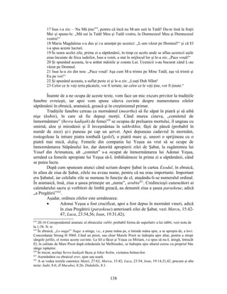 17 Isus i-a zis: – Nu Mă ţine419
, pentru că încă nu M-am suit la Tatăl! Du-te însă la fraţii
Mei şi spune-le: „Mă sui la Tatăl Meu şi Tatăl vostru, la Dumnezeul Meu şi Dumnezeul
vostru!“
18 Maria Magdalena s-a dus şi i-a anunţat pe ucenici: „L-am văzut pe Domnul!“ şi că El
i-a spus aceste lucruri.
19 În seara acelei zile, prima zi a săptămânii, în timp ce acolo unde se aflau ucenicii uşile
erau încuiate de frica iudeilor, Isus a venit, a stat în mijlocul lor şi le-a zis: „Pace vouă!“
20 Şi spunând aceasta, le-a arătat mâinile şi coasta Lui. Ucenicii s-au bucurat când L-au
văzut pe Domnul.
21 Isus le-a zis din nou: „Pace vouă! Aşa cum M-a trimis pe Mine Tatăl, aşa vă trimit şi
Eu pe voi!“
22 Şi spunând aceasta, a suflat peste ei şi le-a zis: „Luaţi Duh Sfânt!
23 Celor ce le veţi ierta păcatele, vor fi iertate, iar celor ce le veţi ţine, vor fi ţinute.“
Înainte de a ne ocupa de aceste texte, vom face un mic excurs privitor la tradiţiile
funebre evreieşti, iar apoi vom spune câteva cuvinte despre numerotarea zilelor
săptămânii în ebraică, aramaică, greacă şi în creştinismul primar.
Tradiţiile funebre cereau ca mormântul (meartha) să fie săpat în piatră şi să aibă
nişe (kuħin), în care să fie depuşi morţii. Când murea cineva, „comitetul de
înmormântare” (ħevra kadişah) de femei420
se ocupau de preluarea mortului, îl ungeau cu
smirnă, aloe şi mirodenii şi îl înveşmântau în takhrikhin, fâşii de pânză (probabil în
număr de zece) şi-i puneau pe cap un şervet. Apoi depuneau cadavrul în mormânt,
rostogoleau la intrare piatra tombală (golel), o piatră mare şi, uneori o sprijineau cu o
piatră mai mică, dofeq. Femeile din compania lui Yeşua au vrut să se ocupe de
înmormântarea Stăpânului lor, dar datorită apropierii zilei de Şabat, la rugămintea lui
Yosef din Arimateea, alt „comitet” s-a ocupat de înmormântarea lui Adonai Yeşua,
urmând ca femeile apropiate lui Yeşua să-L îmbălsămeze în prima zi a săptămânii, când
se putea lucra.
După cum spuneam atunci când scriam despre Şabat în cartea Exodul, în ebraică,
în afara de ziua de Şabat, zilele nu aveau nume, pentru că nu erau importante. Important
era Şabatul, iar celelalte zile se numeau în funcţie de el, ataşându-li-se numeralul ordinal.
În aramaică, însă, ziua a şasea primeşte un „nume”, arubta421
. Credincioşii cunoscători ai
calendarului sacru şi vorbitori de limbă greacă, au denumit ziua a şasea paraskeue, adică
„a Pregătirii”422
.
Aşadar, ordinea zilelor este următoarea:
• Adonai Yeşua a fost crucificat, apoi a fost depus în mormânt vineri, adică
în ziua Pregătirii (paraskeue) anterioară zilei de Şabat, vezi Marcu, 15:42-
47; Luca, 23:54,56; Ioan, 19:31,42);
418
20:16 Corespondentul aramaic al ebraicului rabbi; probabil forma de superlativ a lui rabbi; vezi nota de
la 1:38. N. tr.
419
În ebraică, „Lo naga!” Naga: a atinge, i.e., a pune mâna pe, a întinde mâna spre, a se apropia de, a lovi.
Concordanţa Strong H 5060. Când un preot, sau chiar Marele Preot se îndrepta spre altar, pentru a stropi
sângele jertfei, el rostea aceste cuvinte. La fel a făcut şi Yeşua cu Miriam, i-a spus să nu-L atingă, întrucât
El, în calitate de Mare Preot după orânduiala lui Melhisedec, se îndrepta spre altarul ceresc cu propriul Său
sânge ispăşitor.
420
În trecut, acelaşi ħevra kadişah făcea şi bikur ħolim, vizitarea bolnavilor.
421
Asemănător cu ebraicul erev, ajun sau seară.
422
A se vedea textele canonice Matei, 27:62; Marcu, 15:42; Luca, 23:54; Ioan, 19:14,31,42, precum şi alte
texte: Iudit, 8:6; II Macabei, 8:26; Didahiile, 8:1.
138
 
