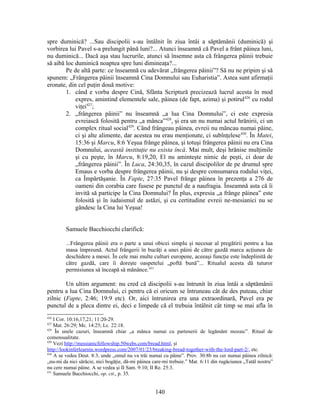spre duminică? ...Sau discipolii s-au întâlnit în ziua întâi a săptămânii (duminică) şi
vorbirea lui Pavel s-a prelungit până luni?... Atunci înseamnă că Pavel a frânt pâinea luni,
nu duminică... Dacă aşa stau lucrurile, atunci să însemne asta că frângerea pâinii trebuie
să aibă loc duminică noaptea spre luni dimineaţa?...
Pe de altă parte: ce înseamnă cu adevărat „frângerea pâinii”? Să nu ne pripim şi să
spunem: „Frângerea pâinii înseamnă Cina Domnului sau Euharistia”. Astea sunt afirmaţii
eronate, din cel puţin două motive:
1. când e vorba despre Cină, Sfânta Scriptură precizează lucrul acesta în mod
expres, amintind elementele sale, pâinea (de fapt, azima) şi potirul426
cu rodul
viţei427
;
2. „frângerea pâinii” nu înseamnă „a lua Cina Domnului”, ci este expresia
evreiască folosită pentru „a mânca”428
, şi era un nu numai actul hrănirii, ci un
complex ritual social429
. Când frângeau pâinea, evreii nu mâncau numai pâine,
ci şi alte alimente, dar acestea nu erau menţionate, ci subînţelese430
. În Matei,
15:36 şi Marcu, 8:6 Yeşua frânge pâinea, şi totuşi frângerea pâinii nu era Cina
Domnului, această instituţie nu exista încă. Mai mult, deşi hrănise mulţimile
şi cu peşte, în Marcu, 8:19,20, El nu aminteşte nimic de peşti, ci doar de
„frângerea pâinii”. În Luca, 24:30,35, în cazul discipolilor de pe drumul spre
Emaus e vorba despre frângerea pâinii, nu şi despre consumarea rodului viţei,
ca Împărtăşanie. În Fapte, 27:35 Pavel frânge pâinea în prezenţa a 276 de
oameni din corabia care fusese pe punctul de a naufragia. Înseamnă asta că îi
invită să participe la Cina Domnului? În plus, expresia „a frânge pâinea” este
folosită şi în iudaismul de astăzi, şi cu certitudine evreii ne-mesianici nu se
gândesc la Cina lui Yeşua!
Samuele Bacchiocchi clarifică:
...Frângerea pâinii era o parte a unui obicei simplu şi necesar al pregătirii pentru a lua
masa împreună. Actul frângerii în bucăţi a unei pâini de către gazdă marca acţiunea de
deschidere a mesei. În cele mai multe culturi europene, aceeaşi funcţie este îndeplinită de
către gazdă, care îi doreşte oaspetelui „poftă bună”... Ritualul acesta dă tuturor
permisiunea să înceapă să mănânce.431
Un ultim argument: nu cred că discipolii s-au întrunit în ziua întâi a săptămânii
pentru a lua Cina Domnului, ci pentru că ei oricum se întruneau cât de des puteau, chiar
zilnic (Fapte, 2:46; 19:9 etc). Or, aici întrunirea era una extraordinară, Pavel era pe
punctul de a pleca dintre ei, deci e limpede că el trebuia întâlnit cât timp se mai afla în
426
I Cor. 10:16,17,21; 11:20-29.
427
Mat. 26:29; Mc. 14:25; Lc. 22:18.
428
În unele cazuri, înseamnă chiar „a mânca numai cu partenerii de legământ mozaic”. Ritual de
comensualitate.
429
Vezi http://messianicfellowship.50webs.com/bread.html, şi
http://lookinferlearnin.wordpress.com/2007/01/23/breaking-bread-together-with-the-lord-part-2/, etc.
430
A se vedea Deut. 8:3, unde „omul nu va trăi numai cu pâine”. Prov. 30:8b nu cer numai pâinea zilnică:
„nu-mi da nici sărăcie, nici bogăţie, dă-mi pâinea care-mi trebuie.” Mat. 6:11 din rugăciunea „Tatăl nostru”
nu cere numai pâine. A se vedea şi II Sam. 9:10; II Re. 25:3.
431
Samuele Bacchiocchi, op. cit., p. 35.
140
 