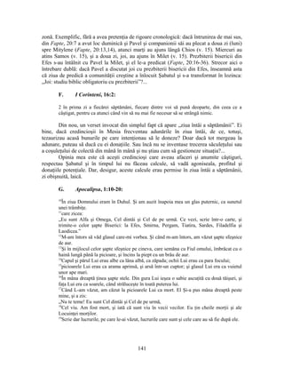 zonă. Exemplific, fără a avea pretenţia de rigoare cronologică: dacă întrunirea de mai sus,
din Fapte, 20:7 a avut loc duminică şi Pavel şi companionii săi au plecat a doua zi (luni)
spre Mitylene (Fapte, 20:13,14), atunci marţi au ajuns lângă Chios (v. 15). Miercuri au
atins Samos (v. 15), şi a doua zi, joi, au ajuns în Milet (v. 15). Prezbiterii bisericii din
Efes s-au întâlnit cu Pavel la Milet, şi el le-a predicat (Fapte, 20:16-36). Strecor aici o
întrebare dublă: dacă Pavel a discutat joi cu prezbiterii bisericii din Efes, înseamnă asta
că ziua de predică a comunităţii creştine a înlocuit Şabatul şi s-a transformat în lozinca:
„Joi: studiu biblic obligatoriu cu prezbiterii”?...
F. I Corinteni, 16:2:
2 în prima zi a fiecărei săptămâni, fiecare dintre voi să pună deoparte, din ceea ce a
câştigat, pentru ca atunci când vin să nu mai fie necesar să se strângă nimic.
Din nou, un verset invocat din simplul fapt că apare „ziua întâi a săptămânii”. Ei
bine, dacă credincioşii în Mesia frecventau adunările în ziua întâi, de ce, totuşi,
tezaurizau acasă bunurile pe care intenţionau să le doneze? Doar dacă tot mergeau la
adunare, puteau să ducă cu ei donaţiile. Sau încă nu se inventase trecerea săculeţului sau
a coşuleţului de colectă din mână în mână şi nu ştiau cum să gestioneze situaţia?...
Opinia mea este că aceşti credincioşi care aveau afaceri şi anumite câştiguri,
respectau Şabatul şi în timpul lui nu făceau calcule, să vadă agoniseala, profitul şi
donaţiile potenţiale. Dar, desigur, aceste calcule erau permise în ziua întâi a săptămânii,
zi obişnuită, laică.
G. Apocalipsa, 1:10-20:
10
În ziua Domnului eram în Duhul. Şi am auzit înapoia mea un glas puternic, ca sunetul
unei trâmbiţe.
11
care zicea:
„Eu sunt Alfa şi Omega, Cel dintâi şi Cel de pe urmă. Ce vezi, scrie într-o carte, şi
trimite-o celor şapte Biserici: la Efes, Smirna, Pergam, Tiatira, Sardes, Filadelfia şi
Laodicea.”
12
M-am întors să văd glasul care-mi vorbea. Şi când m-am întors, am văzut şapte sfeşnice
de aur.
13
Şi în mijlocul celor şapte sfeşnice pe cineva, care semăna cu Fiul omului, îmbrăcat cu o
haină lungă până la picioare, şi încins la piept cu un brâu de aur.
14
Capul şi părul Lui erau albe ca lâna albă, ca zăpada; ochii Lui erau ca para focului;
15
picioarele Lui erau ca arama aprinsă, şi arsă într-un cuptor; şi glasul Lui era ca vuietul
unor ape mari.
16
În mâna dreaptă ţinea şapte stele. Din gura Lui ieşea o sabie ascuţită cu două tăişuri, şi
faţa Lui era ca soarele, când străluceşte în toată puterea lui.
17
Când L-am văzut, am căzut la picioarele Lui ca mort. El Şi-a pus mâna dreaptă peste
mine, şi a zis:
„Nu te teme! Eu sunt Cel dintâi şi Cel de pe urmă,
18
Cel viu. Am fost mort, şi iată că sunt viu în vecii vecilor. Eu ţin cheile morţii şi ale
Locuinţei morţilor.
19
Scrie dar lucrurile, pe care le-ai văzut, lucrurile care sunt şi cele care au să fie după ele.
141
 