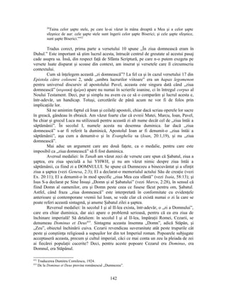 20
Taina celor şapte stele, pe care le-ai văzut în mâna dreaptă a Mea şi a celor şapte
sfeşnice de aur: cele şapte stele sunt îngerii celor şapte Biserici; şi cele şapte sfeşnice,
sunt şapte Biserici.”432
Tradus corect, prima parte a versetului 10 spune „În ziua domnească eram în
Duhul.” Este important să ştim lucrul acesta, întrucât centrul de greutate al acestui pasaj
cade asupra sa. Însă, din respect faţă de Sfânta Scriptură, pe care n-o putem exegeta pe
versete luate disparat şi scoase din context, am inserat şi versetele care îl circumscriu
contextului.
Cum să înţelegem această „zi domnească”? La fel ca şi în cazul versetului 17 din
Epistola către coloseni 2, unde „umbra lucrurilor viitoare” era un hapax legomenon
pentru universul discursiv al apostolului Pavel, aceasta este singura dată când „ziua
domnească” (κυριακή ήμέρα) apare nu numai în scrierile ioanine, ci în întregul corpus al
Noului Testament. Deci, pur şi simplu nu avem cu ce să o comparăm şi lucrul acesta e,
într-adevăr, un handicap. Totuşi, cercetările de până acum ne vor fi de folos prin
implicaţiile lor.
Să ne amintim faptul că Ioan şi ceilalţi apostoli, chiar dacă scriau operele lor sacre
în greacă, gândeau în ebraică. Am văzut foarte clar că evreii Matei, Marcu, Ioan, Pavel,
ba chiar şi grecul Luca nu utilizează pentru această zi alt nume decât cel de „ziua întâi a
săptămânii”. În secolul I, numele acesta nu desemna duminica. Iar dacă „ziua
domnească” s-ar fi referit la duminică, Apostolul Ioan ar fi denumit-o „ziua întâi a
săptămânii”, aşa cum a denumit-o şi în Evanghelia sa (Ioan, 20:1,19), şi nu „ziua
domnească”.
Mai aduc un argument care are două faţete, ca o medalie, pentru care este
imposibil ca „ziua domnească” să fi fost duminica.
Aversul medaliei: în Tanaħ am văzut zeci de versete care spun că Şabatul, ziua a
şaptea, era ziua specială a lui YHWH, şi nu am văzut nimic despre ziua întâi a
săptămânii, ca fiind zi a DOMNULUI. Se spune că Dumnezeu a binecuvântat şi a sfinţit
ziua a şaptea (vezi Genesa, 2:3); El a declarat-o memorialul actului Său de creaţie (vezi
Ex. 20:11); El a denumit-o în mod specific „ziua Mea cea sfântă” (vezi Isaia, 58:13); şi
Isus S-a declarat pe Sine Însuşi „Domn şi al Şabatului” (vezi Marcu, 2:28), în sensul că
fiind Domn al oamenilor, era şi Domn peste ceea ce fusese făcut pentru om, Şabatul.
Astfel, când fraza „ziua domnească” este interpretată în conformitate cu evidenţele
anterioare şi contemporane vremii lui Ioan, se vede clar că există numai o zi la care se
poate referi această sintagmă, şi anume Şabatul zilei a şaptea.
Reversul medaliei: în secolul I şi al II-lea exista, într-adevăr, o „zi a Domnului”,
care era chiar duminica, dar aici apare o problemă serioasă, pentru că ea era ziua de
închinare imperială! Să detaliem: în secolul I şi al II-lea, împăraţii Romei, Cezarii, se
denumeau Dominus et Deus433
. Sintagma aceasta însemna „Domn”, adică Stăpân, şi
„Zeu”, obiectul închinării cuiva. Cezarii revendicau suveranitate atât peste trupurile cât
peste şi conştiinţa religioasă a supuşilor lor din tot Imperiul roman. Popoarele subjugate
acceptaseră aceasta, precum şi cultul imperial, căci ce mai conta un zeu la pleiada de zei
ai fiecărei populaţii cucerite? Deci, pentru aceste popoare Cezarul era Dominus, era
Domnul, era Stăpânul.
432
Traducerea Dumitru Cornilescu, 1924.
433
De la Dominus et Deus provine românescul „Dumnezeu”.
142
 