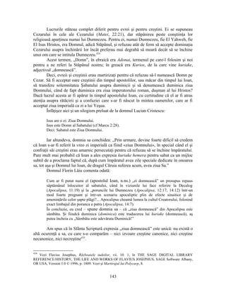 Lucrurile stăteau complet diferit pentru evrei şi pentru creştini. Ei se supuneau
Cezarului în cele ale Cezarului (Matei, 22:21), dar stăpânirea peste conştiinţa lor
religioasă aparţinea numai lui Dumnezeu. Pentru ei, numai Dumnezeu, fie El Yahweh, fie
El Isus Hristos, era Domnul, adică Stăpânul, şi refuzau atât de ferm să accepte dominaţia
Cezarului asupra închinării lor încât preferau mai degrabă să moară decât să se închine
unui om care se intitula Dumnezeu.434
Acest termen, „Domn”, în ebraică era Adonai, termenul pe care-l folosim şi noi
pentru a ne referi la Stăpânul nostru; în greacă era Kurios, de la care vine kuriake,
adjectivul „domnească”.
Deci, evreii şi creştinii erau martirizaţi pentru că refuzau să-l numească Domn pe
Cezar. Să fi acceptat oare creştinii din timpul apostolilor, sau măcar din timpul lui Ioan,
să transfere solemnitatea Şabatului asupra duminicii şi să denumească duminica ziua
Domnului, când de fapt duminica era ziua imperatorului roman, duşman al lui Hristos?
Dacă lucrul acesta ar fi apărut în timpul apostolului Ioan, cu certitudine că el ar fi atras
atenţia asupra rătăcirii şi a confuziei care s-ar fi născut în mintea oamenilor, care ar fi
acceptat ziua imperială ca zi a lui Yeşua.
Înfăţişez aici şi un silogism preluat de la domnul Lucian Cristescu:
Isus are o zi: Ziua Domnului.
Isus este Domn al Sabatului (cf Marcu 2:28).
Deci: Sabatul este Ziua Domnului.
Iar altundeva, domnia sa conchidea: „Prin urmare, devine foarte dificil să credem
că Ioan s-ar fi referit la vreo zi imperială ca fiind «ziua Domnului», în special când el şi
confraţii săi creştini erau amarnic persecutaţi pentru că refuzau să se închine împăratului.
Pare mult mai probabil că Ioan a ales expresia kuriake hemera pentru sabat ca un mijloc
subtil de a proclama faptul că, după cum împăratul avea zile speciale dedicate în onoarea
sa, tot aşa şi Domnul lui Ioan, de dragul Căruia suferea acum, avea ziua Sa.”
Domnul Florin Lăiu comenta odată:
Cum ar fi putut numi el (apostolul Ioan, n.ns.) „zi domnească” un presupus repaus
săptămânal înlocuitor al sabatului, când în viziunile lui face referire la Decalog
(Apocalipsa, 11:19) şi la „poruncile lui Dumnezeu (Apocalipsa, 12:17; 14:12) într-un
mod foarte pregnant şi într-un scenariu apocaliptic plin de efecte sinaitice şi de
ameninţările celor şapte plăgi?... Apocalipsa cheamă lumea la cultul Creatorului, folosind
exact limbajul din porunca a patra (Apocalipsa, 14:7).
În concluzie, eu cred – spune domnia sa – că „ziua domnească” din Apocalipsa este
sâmbăta. Şi fiindcă duminica (dominica) este traducerea lui kuriake (domnească), aş
putea încheia cu „Sâmbăta este adevărata Duminică!”
Am spus că în Sfânta Scriptură expresia „ziua domnească” este unică: nu există o
altă ocurenţă a sa, cu care s-o comparăm – nici izvoare creştine canonice, nici creştine
necanonice, nici necreştine435
.
434
Vezi Flavius Josephus, Războaiele iudeilor, vii. 10. 1, în THE SAGE DIGITAL LIBRARY
REFERENCE/HISTORY, THE LIFE AND WORKS OF FLAVIUS JOSEPHUS, SAGE Software Albany,
OR USA, Version 1.0 © 1996, p. 1809. Vezi şi Martirajul lui Polycarp, 8.
143
 