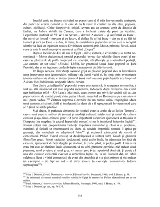Israelul antic nu fusese niciodată un popor care să fi trăit într-un mediu antiseptic
din punct de vedere cultural şi în care să nu fi venit în contact cu alte etnii, popoare,
culturi, civilizaţii. Chiar dimpotrivă: iniţial, Avram era un arameu venit de dincolo de
Eufrat, un habiru stabilit în Canaan, care a încheiat tratate de pace cu localnici.
Legământul instituit de YHWH cu Avram – devenit Avraham – şi confirmat cu Isaac –
dar nu şi cu Ismael – precum şi cu Iacov, al doilea fiu al lui Isaac – dar nu şi cu fiii lui
Ismael şi nici cu Esau – a dus, în timp, la constituirea poporului evreu care a acceptat
ulterior să facă un legământ nou cu Divinitatea supremă prin Moise, primind Torah, adică
ceea ce este în mod impropriu cunoscut ca fiind „Legea”.
După o locuire de 430 de ani în Egipt – într-o cultură, o civilizaţie şi o limbă ne-
evreiască – Moise declanşează exodul poporului evreu, dar relaţiile dintre evrei şi ne-
evrei se păstrează: de pildă, împreună cu israeliţii, mărşăluieşte şi o adunătură pestriţă,
„de oameni de tot soiul” (Exodul, 12:38), iar generalul Iosua duce poporul în Ţara
Promisă, dar ei nu izgonesc cu desăvârşire canaaneenii de diferite etnii.
Pe lângă aceasta, Providenţa avusese grijă să plaseze poporul ales la întretăierea
unor importante rute (comerciale, militare) ale lumii vechi şi, în timp, prin evenimente
istorice orchestrate divin, ei interacţionează (mai mult sau mai puţin benefic) cu Imperiul
Asirian, Neo-babilonian, respectiv Mezo-Persan.
Una dintre „ciudăţeniile” poporului evreu este aceea că, în scurgerea vremurilor, a
fost nu atât monoteist cât mai degrabă monolatru, îndeosebi după revenirea din exilul
neo-babilonian (605 – 536 î.e.n.). Mai mult, acest popor era privit de vecinii săi ca „un
popor extrem de ciudat, poate chiar puţin trăznit, venerând un Dumnezeu pe care nimeni
nu-l putea vedea.”440
Zeitatea supremă a evreilor nu era numai unică, respingând ideea
unui panteon, ci şi invizibilă şi intolerantă la ideea de a fi reprezentată în vreun mod care
ar fi ţinut de artele plastice.
Mai târziu, în perioada denumită de istoricii evrei a „celui de-al doilea Templu”,
evreii sunt cuceriţi militar de romani şi asediaţi cultural, intelectual şi moral de cultura
elenistă şi aşa-zisul „miracol grec”. O parte importantă a evreilor ajunseseră să trăiască în
Diaspora (nu neapărat în cadrul Imperiului roman) şi nu în interiorul hotarelor Iudeii441
.
Numai zeloţii mai propovăduiau violenţa împotriva romanilor şi chiar o şi practicau,
esenienii şi fariseii se resemnaseră cu ideea că sandala imperială romană îi apăsa pe
grumaji, dar saducheii se adaptaseră bine442
şi cedaseră cântecului de sirenă al
elenismului. Philon Evreul reuşise să desăvârşească o sinteză între Tanaħ şi gândirea
filosofilor greci. Preoţi saduchei decăzuseră până acolo încât, în admiraţia lor faţă de
elenism, ajunseseră să facă alergări pe stadion, în zi de şabat, în pielea goală. Unii evrei
erau într-atât de elenizaţi încât ajunseseră să nu aibă prenume evreiesc, nici măcar două
prenume, unul evreiesc şi unul grec, ci numai grec (vezi apostolul Andrei). Şi poate că
una din culmile elenizării evreilor o reprezintă faptul că, la un moment dat, un rabin
celebru a făcut o vizită comunităţii de evrei din Antiohia şi n-a găsit printre ei nici măcar
un exemplar – de fapt un sul – al cărţii Estera în evreieşte: comunitatea folosea
Septuaginta443
!
440
Max I. Dimont, Evreii, Dumnezeu şi istoria, Editura Hasefer, Bucureşti, 1999, trad. I. Horea, p. 36.
441
Se estimează că numai numărul evreilor stabiliţi în Egipt în vremea lui Philon alexandrinul era de un
milion.
442
Paul Johnson, O istorie a evreilor, Editura Hasefer, Bucureşti, 1999, trad. I. Horea, p. 104.
443
Max I. Dimont, op. cit., pp. 79-133.
146
 