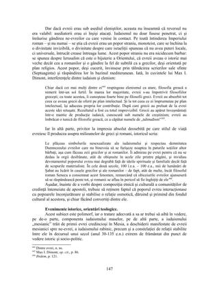 Dar dacă evreii erau sub asediul eleniştilor, aceasta nu înseamnă că reversul nu
era valabil: asediatorii erau ei înşişi atacaţi. Iudaismul nu doar fusese penetrat, ci şi
înrâurise gândirea ne-evreilor cu care venise în contact. Pe toată întinderea Imperiului
roman – şi nu numai – se ştia că evreii erau un popor straniu, monoteist, care se închina la
o divinitate invizibilă, o divinitate despre care israeliţii spuneau că nu avea puteri locale,
ci universale, întrucât crease întreaga lume. Acest popor straniu nu era nicidecum barbar:
se spunea despre Ierusalim că este o bijuterie a Orientului, că evreii aveau o istorie mai
veche decât cea a romanilor şi o gândire la fel de subtilă ca a grecilor, deşi orientată pe
plan religios. Acest popor, deşi cucerit, învinsese prin tălmăcirea scrierilor sale sfinte
(Septuaginta) şi răspândirea lor în bazinul mediteranean. Iată, în cuvintele lui Max I.
Dimont, interferenţele dintre iudaism şi elenism:
Chiar dacă cei mai mulţi dintre ei444
respingeau elenismul ca atare, filosofia greacă a
nimerit într-un sol fertil. În marea lor majoritate, evreii s-au împotrivit filosofiilor
greceşti; cu toate acestea, îi cunoşteau foarte bine pe filosofii greci. Evreii au absorbit tot
ceea ce aveau grecii de oferit pe plan intelectual. Şi la tot ceea ce ei împrumutau pe plan
intelectual, îşi aduceau propria lor contribuţie. După care grecii au preluat de la evrei
aceste idei retuşate. Rezultatul a fost cu totul imprevizibil. Grecii au apărut înveşmântaţi
într-o mantie de producţie iudaică, cunoscută sub numele de creştinism; evreii au
îmbrăcat o tunică de filozofie greacă, ce a căpătat numele de „talmudism”445
.
Iar în altă parte, privitor la impresia absolut deosebită pe care stilul de viaţă
evreiesc îl producea asupra milioanelor de greci şi romani, istoricul scria:
Le plăceau simbolurile nesexualizate ale iudaismului şi respectau demnitatea
Dumnezeului evreilor care nu binevoia să se furişeze noaptea în paturile soţiilor altor
bărbaţi, aşa cum făceau zeii grecilor şi ai romanilor. Îi admirau pe evrei pentru că nu se
dedau la orgii desfrânate, atât de obişnuite în acele zile printre păgâni, şi invidiau
devotamentul poporului evreu mai degrabă faţă de ideile spirituale şi familiale decât faţă
de scopurile materialiste. În cele două secole, 100 î.e.a. – 100 e.a., mii de lumânări de
Şabat au licărit în casele grecilor şi ale romanilor – de fapt, atât de multe, încât filosoful
roman Seneca a consemnat acest fenomen, remarcând că obiceiurile evreilor ajunseseră
să se răspândească peste tot, şi romanii se aflau în pericol să fie înghiţiţi de ele446
.
Aşadar, înainte de a vorbi despre compoziţia etnică şi culturală a comunităţilor de
credinţă întemeiate de apostoli, trebuie să reţinem faptul că poporul evreu interacţionase
cu popoarele înconjurătoare şi stabilise o relaţie osmotică, dăruind şi primind din fondul
cultural al acestora, şi chiar făcând convertiţi dintre ele.
Evenimente istorice, orientări teologice.
Acest subiect este polimorf, iar o tratare adecvată a sa ar trebui să aibă în vedere,
pe de-o parte, componenta iudaismului maselor, pe de altă parte, a iudaismului
„mesianic” trăit de primii evrei credincioşi în Mesia, a deschiderii manifestate de evreii
mesianici spre ne-evrei, a iudaismului rabinic, precum şi a constelaţiei de relaţii stabilite
între ele în decursul unui secol (anul 30-135 e.n.) extrem de frământat din punct de
vedere istoric şi socio-politic.
444
Dintre evrei, n. ns.
445
Max I. Dimont, op. cit., p. 86.
446
Ibidem, p. 121.
147
 