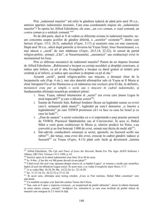 Prin „iudaismul maselor” mă refer la gândirea iudaică de până prin anul 30 e.n.,
anterior apariţiei iudaismului mesianic. Care erau coordonatele majore ale „iudaismului
maselor”? În opinia lui Alfred Edersheim, ele erau: „un crez comun, o viaţă comună, un
centru comun şi o nădejde comună.”447
Pe de altă parte, dacă ar fi să vedem ce diferenţe existau în iudaismul maselor, ne-
am concentra asupra şcolilor de gândire diferită, a „sectelor” existente448
, dintre care
fariseii (Fapte, 15:5; 26:5), saducheii (Fapte, 5:17) şi esenienii erau cei mai cunoscuţi.
După anul 30 e.n., adică după patimile şi învierea lui Yeşua Noţri, Iisus Nazarineanul, s-a
mai născut o „sectă” de sine stătătoare (Fapte, 24:5,14; 22:22), în sensul de partid
religios-politic, urmaşii „Căii”, ai Nazarineanului, „mesianicii” sau credincioşii evrei în
mesianismul lui Iisus.
Prin ce difereau mesianicii de iudaismul maselor? Putem da un răspuns însumat
de Alfred Edersheim: „Rabinismul a început cu cerinţa ascultării şi dreptăţii exterioare, şi
indica spre înfiere, ca ţel al său; Evanghelia a început cu darul gratuit al iertării prin
credinţă şi al înfierii, şi indica spre ascultare şi dreptate ca ţel al său.”
Această „sectă”, partid religios-politic sau mişcare, a deranjat chiar de la
începuturile sale (Fap. 4 etc.), mai ales datorită afirmaţiilor sale că Yeşua ar fi Mesia şi
chiar întrupatul Fiu al lui Dumnezeu şi că mântuirea este exclusiv prin El dar, în definitiv,
mesianicii erau pur şi simplu o sectă sau o mişcare în cadrul iudaismului, şi
fundamentăm afirmaţia noastră pe următorii piloni:
1. Iisus, Yeşua, rabinul întemeietor al „sectei” era evreu care ţinuse Legea în
mod impecabil449
şi care o tâlcuise corect450
;
2. Înainte de Patimile Sale, Rabinul fondator făcuse un legământ numai cu evreii
care-L urmaseră până atunci451
, legământ pe care-l denumise „o înnoire a
legământului” pe care YHWH promisese că-l va face cu casa lui Israel şi cu
casa lui Iuda452
;
3. „Ziua de naştere” a sectei coincidea cu o zi importantă a unui praznic poruncit
de YHWH, Praznicul Săptămânilor sau al Cincizecimii. În acea zi, Duhul
Sfânt a venit peste credincioşii în Mesia şi, ulterior predicii lui Petru, s-au
convertit şi au fost botezaţi 3.000 de evrei, urmaţi mai târziu de mulţi alţi453
;
4. Într-adevăr, conducătorii omeneşti ai sectei, apostolii, nu fuseseră scribi sau
rabini454
, dar totuşi, erau evrei din evrei, crescuţi în cadrul gândirii iudaice şi
fuseseră455
cu Yeşua (Fapte, 4:13) până colo încât ei deveniseră „lumina
447
Alfred Edersheim, The Life and Times of Jesus the Messiah, Books For The Ages AGES Software •
Albany, OR USA, Version 1.0 © 1999, p. 62.
448
Istoricii spun că în sânul iudaismului erau între 24 şi 40 de secte.
449
Io. 8:46a: „Cine din voi Mă poate dovedi că am păcat?”
450
Când evreii din acel veac spuneau despre cineva că „a împlini Legea”, ei rosteau o zicală care semnifica
faptul că acel om tălmăcise Legea corect. În acest sens, a se vedea Evanghelia după Matei, 5:17.
451
A se vedea Mat. 26:26-30; Mc. 14:22-26; Lc. 22:14-20.
452
Ier. 31:31-34, Ez. 36:22-32 şi 37:21-28.
453
În acest sens, afirmaţia unui teolog ortodox „Ceea ce Fiul instituie, Duhul Sfânt constituie” este
adevărată.
454
Cu notabila excepţie a lui Şaul din cetatea Tarsus din Cilicia.
455
Sau, cum ar fi spus o expresie evreiască, „se acoperiseră de praful rabinului”, aluzie la rabinii itineranţi
în urma cărora veneau „micuţii”, învăţăceii lor, talmidim-ii, şi care erau învăluiţi de praful ridicat de
maeştrii care mergeau la 2-3 metri în faţă.
148
 