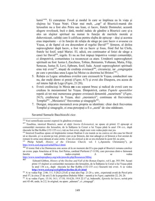 lumii”456
. Ei cunoşteau Torah şi modul în care se împlinea ea în viaţa şi
slujirea lui Yeşua Noţri. Chiar mai mult, „cap” al Bisericii-mamă din
Ierusalim nu a fost ales Petru sau Ioan, ci Iacov, fratele Domnului; această
alegere revelează, încă o dată, modul iudaic de gândire a Bisericii care şi-a
ales un slujitor spiritual nu numai în funcţie de meritele morale şi
duhovniceşti, calităţi care îi calificau pentru slujba de episcop – deşi şi acestea
erau importante – ci în funcţie de relaţia de sânge pe care Iacov o avusese cu
Yeşua, şi de faptul că era descendent al regelui David!457
Şimeon, al doilea
supraveghetor după Iacov, a fost văr cu Iacov şi Iisus, fiind fiul lui Clofa,
fratele lui Iosif, soţul Mariei. El, adică, era continuator al liniei de sânge a
casei lui David458
, regele. Ei nu au fost impuşi împotriva voinţei comunităţii,
ci dimpotrivă, comunitatea i-a recunoscut ca atare. Următorii supraveghetori
spirituali au fost: Iustus I, Zaccheus, Tobias, Beniamin, Yoħanan, Matia, Filip,
Senecas, Iustus II, Levi, Ephram, Iosif, Iuda. Aceşti supraveghetori spirituali
erau toţi evrei459
, ataşaţi de credinţa evreiască460
, circumcişi, iar „congregaţia
pe care o prezidau unea Legea lui Moise cu doctrina lui Hristos”461
;
5. Relaţia cu Legea: atitudinea evreilor care crezuseră în Yeşua, conducători sau
nu, dar mulţi dintre ei preoţi (Fapte, 6:7) şi evrei din Diaspora, era aceea de
zel intens faţă de Lege (Fapte, 21:20);
6. Evreii credincioşi în Mesia nu s-au separat brusc şi radical de evreii care nu
credeau în mesianismul lui Yeşua. Dimpotrivă, cartea Faptele apostolilor
repetă că tot mai numeroasa grupare evreiască denumită „nazarineni” (Fapte,
24:5), credincioşi în Yeşua, deci „mesianicii”, continuau să frecventeze
Templul462
. „Mesianicii” frecventau şi sinagogile463
;
7. Desigur, mişcarea mesianică avea propria sa identitate: chiar dacă frecventau
Templul şi sinagogile, ei erau percepuţi a fi o „sectă” de sine stătătoare.
Savantul Samuele Bacchiocchi zice:
456
Vezi semnificaţia acestei expresii în gândirea evreiască.
457
Eusebius, istoricul Bisericii, autor al cărţii Istoria Eclesiastică, ne spune că primii 15 episcopi ai
comunităţii mesianice din Ierusalim, de la Înălţarea la Ceruri a lui Yeşua până la anul 136 e.n., după
răscoala lui Bar Koħba (132-135 e.n.), toţi au fost evrei, după cum vom vedea puţin mai jos.
458
Istoricul Eusebius spune că împăratului roman Hadrian îi era teamă ca nu cumva cei din casa lui David
să se răscoale, şi i-a arestat pe toţi, printre care şi pe Şimeon, dar mai adaugă şi că Şimeon a fost arestat de
romani în urma unui denunţ al unui eretic. Cine era ereticul şi de ce era etichetat în acest fel, nu ştim.
459
Philip Schaff, History of the Christian Church, vol. I („Apostolic Christianity”), pe
http://www.ccel.org/ccel/schaff/hcc1.html.
460
O ironie fină a lui Dumnezeu este aceea că la un moment dat El a pus papă al Bisericii romano-catolice
un evreu: papa Anacletus al II-lea, fost Petrus, cardinal Pierleoni (?-1138), care provenea dintr-o faimoasă
familie italiană iudeo-creştină. A se vedea
http://www.israelinprophecy.org/wiki/pmwiki.php/Resources/Mfmj
461
Edward Gibbon, History of the Decline and Fall of the Roman Empire, vol I, pp. 393-394. Aceşti
primi 15 slujitori ai comunităţii mesianice din Ierusalim, de la Înălţarea la Ceruri a lui Yeşua până
la anul 136 e.n., după răscoala lui Bar Koħba (132-135 e.n.) fuseseră toţi evrei. A se vedea
http://www.ccel.org/ccel/gibbon/decline.iii.xlv.html
462
A se vedea Fap. 2:46; 3:1; 5:20,21,25,42 şi mai ales Fap. 21:26 ş. urm., experienţă avută de Pavel prin
anul 57, la circa 27 de ani (!) de la pogorârea Duhului Sfânt – narată şi în Fapte, capitolele 22, 24, 26.
463
A se vedea Fapte, 13:14; 14:1; 17:10; 18:4,26; 19:8 22:17 şi, îndeosebi, Epistola lui Iacov, scrisă prin
anii 45-48, unde, în 2:2, în original, nu apare „adunare”, ci „sinagogă”.
149
 