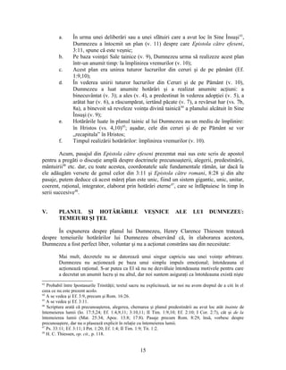 a. În urma unei deliberări sau a unei sfătuiri care a avut loc în Sine Însuşi43
,
Dumnezeu a întocmit un plan (v. 11) despre care Epistola către efeseni,
3:11, spune că este veşnic;
b. Pe baza voinţei Sale tainice (v. 9), Dumnezeu urma să realizeze acest plan
într-un anumit timp: la împlinirea vremurilor (v. 10);
c. Acest plan era unirea tuturor lucrurilor din ceruri şi de pe pământ (Ef.
1:9,10);
d. În vederea unirii tuturor lucrurilor din Ceruri şi de pe Pământ (v. 10),
Dumnezeu a luat anumite hotărâri şi a realizat anumite acţiuni: a
binecuvântat (v. 3); a ales (v. 4), a predestinat în vederea adopţiei (v. 5), a
arătat har (v. 6), a răscumpărat, iertând păcate (v. 7), a revărsat har (vs. 7b,
8a), a binevoit să reveleze voinţa divină tainică44
a planului alcătuit în Sine
Însuşi (v. 9);
e. Hotărârile luate în planul tainic al lui Dumnezeu au un mediu de împlinire:
în Hristos (vs. 4,10)45
; aşadar, cele din ceruri şi de pe Pământ se vor
„recapitula” în Hristos;
f. Timpul realizării hotărârilor: împlinirea vremurilor (v. 10).
Acum, pasajul din Epistola către efeseni prezentat mai sus este scris de apostol
pentru a pregăti o discuţie amplă despre doctrinele precunoaşterii, alegerii, predestinării,
mântuirii46
etc. dar, cu toate acestea, coordonatele sale fundamentale rămân, iar dacă la
ele adăugăm versete de genul celor din 3:11 şi Epistola către romani, 8:28 şi din alte
pasaje, putem deduce că acest măreţ plan este unic, fiind un sistem gigantic, unic, unitar,
coerent, raţional, integrator, elaborat prin hotărâri eterne47
, care se înfăptuiesc în timp în
serii succesive48
.
V. PLANUL ŞI HOTĂRÂRILE VEŞNICE ALE LUI DUMNEZEU:
TEMEIURI ŞI ŢEL
În expunerea despre planul lui Dumnezeu, Henry Clarence Thiessen tratează
despre temeiurile hotărârilor lui Dumnezeu observând că, în elaborarea acestora,
Dumnezeu a fost perfect liber, voluntar şi nu a acţionat constrâns sau din necesitate:
Mai mult, decretele nu se datorează unui singur capriciu sau unei voinţe arbitrare.
Dumnezeu nu acţionează pe baza unui simplu impuls emoţional; întotdeauna el
acţionează raţional. S-ar putea ca El să nu ne dezvăluie întotdeauna motivele pentru care
a decretat un anumit lucru şi nu altul, dar noi suntem asiguraţi ca întotdeauna există nişte
43
Probabil între Ipostasurile Trinităţii; textul sacru nu explicitează, iar noi nu avem dreptul de a citi în el
ceea ce nu este prezent acolo.
44
A se vedea şi Ef. 3:9, precum şi Rom. 16:26.
45
A se vedea şi Ef. 3:11.
46
Scriptura arată că precunoaşterea, alegerea, chemarea şi planul predestinării au avut loc atât înainte de
întemeierea lumii (Io. 17:5,24; Ef. 1:4,9,11; 3:10,11; II Tim. 1:9,10; Ef. 2:10; I Cor. 2:7), cât şi de la
întemeierea lumii (Mat. 25:34; Apoc. 13:8; 17:8). Pasaje precum Rom. 8:29, însă, vorbesc despre
precunoaştere, dar nu o plasează explicit în relaţie cu întemeierea lumii.
47
Ps. 33:11; Ef. 3:11; I Pet. 1:20; Ef. 1:4; II Tim. 1:9; Tit. 1:2.
48
H. C. Thiessen, op. cit., p. 118.
15
 