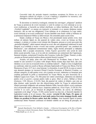 Convertiţii iudei din perioada timpurie considerau acceptarea lui Hristos nu ca pe
distrugerea cadrului lor religios, ci ca pe o împlinire a aşteptărilor lor mesianice, care
îmbogăţea viaţa lor religioasă cu o dimensiune nouă.464
În devenirea sa istorică şi teologică, sistemul de convingeri „religioase” predicat
de Yeşua şi promovat de evreii mesianici a venit în contact cu evrei elenizaţi şi cu ne-
evrei credincioşi, şi lucrurile au trebuit clarificate; se ridica întrebarea: din Tanaħ, din
„Vechiul Legământ”, ce anume era instructiv şi normativ şi ce anume rămăsese numai
instructiv, dar nu mai era obligatoriu? Cum trebuiau să se relaţioneze la Lege iudeii,
evreii elenizaţi şi ne-evreii credincioşi? Aceste întrebări erau foarte valide şi trebuiau să-
şi primească răspunsuri biblice şi duhovniceşti. Să comentăm puţin aceste teme.
Iniţial, credinţa că Yeşua era Mesia a fost proclamată numai printre evrei, însă
trebuie să reţinem faptul că, din punctul de vedere etnic, evreii nu formau un bloc
compact, ci printre ei existau evreii elenişti din Diaspora, precum şi evreii proveniţi din
„prozeliţii dreptăţii”, adică oameni născuţi ne-evrei, dar care adoptaseră iudaismul în mod
integral, ca şi credinţă şi modus vivendi; mai existau „prozeliţii porţii” sau „temătorii de
Dumnezeu”, care adoptaseră monoteismul iudaic, legile morale principale şi nădejdea
mesianică, fără a accepta circumcizia. Cartea Faptele apostolilor este scrisă de unul
dintre aceşti prozeliţi, Luca, şi el nu uită să-i menţioneze pe centurionul din Capernaum,
famenul etiopian, centurionul Cornelius din Cezareea, Lydia din Filippi, Timotei, şi alţii;
„aceştia au format nucleul multora dintre primele biserici creştine”465
.
Aceştia, cel puţin, ştiau cine este Dumnezeul lui Avraham, Isaac şi Iacov, în
modul în care acestora li se putea vorbi despre Mesia existau deja nişte baze, dar cum
rămânea cu cei care nu avuseseră nimic cu credinţa iudaică?... După ce erau evanghelizaţi
(şi catehizaţi, când era cazul) şi făceau afirmaţia baptismală că Yeşua este Mesia, Fiul lui
Dumnezeu (Fapte, 8:37 etc.), erau botezaţi. La Ierusalim, în anul 49-50, la ceea ce uneori
este denumit pompos (şi incorect) Primul Conciliu Ecumenic al Bisericii Creştine, s-a
afirmat categoric că atât pentru evrei, cât şi pentru ne-evrei, mântuirea se însuşeşte prin
credinţa personală în jertfa şi mesianismul lui Yeşua Mesia, nu prin încercarea de a
înfăptui Legea (vezi Fapte, 15). Din punct de vedere soteriologic, mântuirea era identică
pentru evrei şi goyim-i, aceeaşi pentru iudei şi greci, liberi şi sclavi, bărbaţi şi femei
(Galateni, 3:28; Efeseni, 2:14-22). Însă, din punctul de vedere al sfinţirii, care este un
plan distinct, unde lucrurile trec din obiectivitatea jertfei lui Yeşua în subiectivitatea
sfinţirii personale înfăptuite sub asistenţa Duhului Sfânt, lucrurile diferă: evreii continuau
să-şi circumcidă copiii, mâncau kaşer, respectau şabatul etc. (Vezi Fapte, 21:20-24.) Ne-
evreilor li s-a scris „să se ferească de pângăririle idolilor, de curvie, de dobitoace
sugrumate şi de sânge” (Fapte, 15:20); aceste lucruri nu erau noi, ci fuseseră stipulate în
legământul noahic şi în cel mozaic. Dar, atenţie: versetul 21 din Fapte, 15, spune că
dacă cineva voia să se sfinţească şi mai mult, putea frecventa sinagoga locală, unde
Moise era predicat în fiecare şabat, încă din vechime. Asta însemna faptul că pentru
credincioşii dintre Neamuri continuau să rămână valabile un set întreg de precepte, iar
464
Samuele Bacchiocchi, From Sabbath to Sunday – A Historical Investigation of the Rise of Sunday
Observance in Early Christianity, Rome: The Pontifical Gregorian University Press, 1977, p. 142.
465
Philip Schaff, op. cit., loc. cit.
150
 