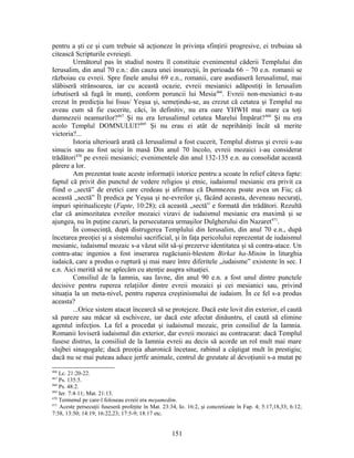 pentru a şti ce şi cum trebuie să acţioneze în privinţa sfinţirii progresive, ei trebuiau să
citească Scripturile evreieşti.
Următorul pas în studiul nostru îl constituie evenimentul căderii Templului din
Ierusalim, din anul 70 e.n.: din cauza unei insurecţii, în perioada 66 – 70 e.n. romanii se
războiau cu evreii. Spre finele anului 69 e.n., romanii, care asediaseră Ierusalimul, mai
slăbiseră strânsoarea, iar cu această ocazie, evreii mesianici adăpostiţi în Ierusalim
izbutiseră să fugă în munţi, conform poruncii lui Mesia466
. Evreii non-mesianici n-au
crezut în predicţia lui Iisus/ Yeşua şi, semeţindu-se, au crezut că cetatea şi Templul nu
aveau cum să fie cucerite, căci, în definitiv, nu era oare YHWH mai mare ca toţi
dumnezeii neamurilor?467
Şi nu era Ierusalimul cetatea Marelui Împărat?468
Şi nu era
acolo Templul DOMNULUI?469
Şi nu erau ei atât de neprihăniţi încât să merite
victoria?...
Istoria ulterioară arată că Ierusalimul a fost cucerit, Templul distrus şi evreii s-au
sinucis sau au fost ucişi în masă Din anul 70 încolo, evreii mozaici i-au considerat
trădători470
pe evreii mesianici; evenimentele din anul 132-135 e.n. au consolidat această
părere a lor.
Am prezentat toate aceste informaţii istorice pentru a scoate în relief câteva fapte:
faptul că privit din punctul de vedere religios şi etnic, iudaismul mesianic era privit ca
fiind o „sectă” de eretici care credeau şi afirmau că Dumnezeu poate avea un Fiu; că
această „sectă” Îl predica pe Yeşua şi ne-evreilor şi, făcând aceasta, deveneau necuraţi,
impuri spiritualiceşte (Fapte, 10:28); că această „sectă” e formată din trădători. Rezultă
clar că animozitatea evreilor mozaici vizavi de iudaismul mesianic era maximă şi se
ajungea, nu în puţine cazuri, la persecutarea urmaşilor Dulgherului din Nazaret471
.
În consecinţă, după distrugerea Templului din Ierusalim, din anul 70 e.n., după
încetarea preoţiei şi a sistemului sacrificial, şi în faţa pericolului reprezentat de iudaismul
mesianic, iudaismul mozaic s-a văzut silit să-şi prezerve identitatea şi să contra-atace. Un
contra-atac ingenios a fost inserarea rugăciunii-blestem Birkat ha-Minim în liturghia
iudaică, care a produs o ruptură şi mai mare între diferitele „iudaisme” existente în sec. I
e.n. Aici merită să ne aplecăm cu atenţie asupra situaţiei.
Consiliul de la Iamnia, sau Iavne, din anul 90 e.n. a fost unul dintre punctele
decisive pentru ruperea relaţiilor dintre evreii mozaici şi cei mesianici sau, privind
situaţia la un meta-nivel, pentru ruperea creştinismului de iudaism. În ce fel s-a produs
aceasta?
...Orice sistem atacat încearcă să se protejeze. Dacă este lovit din exterior, el caută
să pareze sau măcar să eschiveze, iar dacă este afectat dinăuntru, el caută să elimine
agentul infecţios. La fel a procedat şi iudaismul mozaic, prin consiliul de la Iamnia.
Romanii loviseră iudaismul din exterior, dar evreii mozaici au contracarat: dacă Templul
fusese distrus, la consiliul de la Iamnia evreii au decis să acorde un rol mult mai mare
slujbei sinagogale; dacă preoţia aharonică încetase, rabinul a câştigat mult în prestigiu;
dacă nu se mai puteau aduce jertfe animale, centrul de greutate al devoţiunii s-a mutat pe
466
Lc. 21:20-22.
467
Ps. 135:5.
468
Ps. 48:2.
469
Ier. 7:4-11; Mat. 21:13.
470
Termenul pe care-l foloseau evreii era meşumedim.
471
Aceste persecuţii fuseseră profeţite în Mat. 23:34, Io. 16:2, şi concretizate în Fap. 4; 5:17,18,33; 6:12;
7:58, 13:50; 14:19; 16:22,23; 17:5-9; 18:17 etc.
151
 