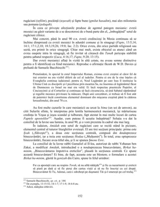 rugăciuni (tefilim), pocăinţă (teşuvah) şi fapte bune (gmilut hasadim), mai ales milostenia
sau pomana (ţedaqah).
În ceea ce priveşte afecţiunile produse de agentul patogen mesianic: evreii
mozaici au găsit variante de a se descotorosi de o bună parte din el, „îmbogăţind” setul de
rugăciuni zilnice.
Mai concret, până în anul 90 e.n. evreii credincioşi în Mesia continuau să se
închine dimpreună cu evreii mozaici în adunări comune şi în sinagogi (Fapte, 13:5,14;
14:1; 17:1,2,10; 18:3,19,26; 19:8; Iac. 2:2). Orice evreu, din orice partidă religioasă sau
sectă, era primit în orice sinagogă. Chiar mai mult, exista obiceiul ca atunci când un
evreu oaspete intra în sinagogă, să fie invitat să citească din Tanaħ pericopa stabilită
pentru şabatul respectiv (Luca, 4:16,17; Fapte, 9:20; 13:15).
Dar evreii mesianici aflaţi în vizită în altă cetate, nu aveau semne distinctive
pentru a fi identificaţi ca fiind mesianici. Reproduc o afirmaţie făcută de W.D. Davies şi
preluată de Samuele Bacchiocchi 472
:
Pretutindeni, în special în estul Imperiului Roman, existau evrei creştini al căror fel de
trai exterior nu era vizibil diferit de cel al iudeilor. Pentru ei era de la sine înţeles că
Evanghelia continua iudaismul; pentru ei, Noul Legământ pe care Isus îl instituise la
Ultima Cină cu discipolii şi-l pecetluise prin moartea Sa, nu însemna că legământul făcut
de Dumnezeu cu Israel nu mai era valid. Ei încă respectau praznicele Paştelor, al
Cincizecimii şi al Corturilor şi continuau să facă circumcizia, să ţină Sabatul săptămânal
şi regulile mozaice privitoare la mâncare. După unii cercetători, ei trebuie să fi fost atât
de puternici încât constituiau elementul dominant din mişcarea creştină până la căderea
Ierusalimului, din anul 70 e.n.
Au fost multe cazurile în care mesianicii au urcat la bima (un soi de amvon), au
citit Sulurile sfinte, le interpretau prin lentila hermeneutică mesianică, îşi mărturiseau
credinţa în Yeşua şi ieşea scandal şi tulburare, fapt atestat în mai multe locuri de cartea
Faptele apostolilor473
. Aşadar, cum puteau fi aceştia îndepărtaţi? Soluţia s-a dat la
consiliul de la Iavne sau Iamnia, în anul 90, şi o vom prezenta în cadrul său mai larg.
În iudaism, Amidah este setul de rugăciuni care se recită stând în picioare,
elementul central al tuturor liturghiilor evreieşti. El are trei secţiuni principale: prima este
Şvah („Slăveşte!”), a doua este secţiunea centrală, compusă din douăsprezece
binecuvântări, iar a treia este secţiunea Hodaa („Mulţumiri”). În total, erau optsprezece
binecuvântări, fiecare avea titlul său, şi li se spunea Şmone Esre.
La consiliul de la Iavne rabbi Gamaliel al II-lea, autorizat de rabbi Yoħanan ben
Zakai, a modificat Amidah, introducând o a nouăsprezecea binecuvântare, Birkat ha-
minim, „Binecuvântarea împotriva ereticilor”, plasată în secţiunea centrală. Ce spune
această binecuvântare? Ei bine, de fapt, aceasta este un blestem; o formulare a acestei
Birkat ha-minim, găsită în genizah din Cairo, spune în felul următor:
Fie ca apostaţii care au respins Torah, să nu aibă nădejde474
şi fie ca nazarinenii şi ereticii
să piară pe dată şi să fie şterşi din cartea vieţii şi să nu fie înscrişi cu cei drepţi.
Binecuvântat fii Tu, Adonai, care-i zdrobeşti pe duşmanii Tăi şi-l smereşti pe cel trufaş.475
472
Samuele Bacchiocchi, op. cit., p. 144.
473
De exemplu, 13:15-52; 14:1-7; 17:1-9, 18:4-8 etc.
474
Adică, nădejdea izbăvirii.
152
 