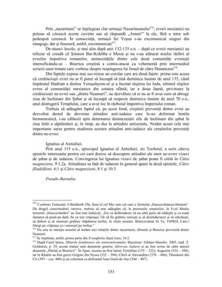 Prin „nazarineni” se înţelegeau clar urmaşii Nazarineanului476
; evreii mesianici nu
puteau să citească aceste cuvinte sau să răspundă „Amen!” la ele, fără a intra sub
pedeapsă cerească. În consecinţă, urmaşii lui Yeşua s-au excomunicat singuri din
sinagogi, dar şi fuseseră, astfel, excomunicaţi477
.
De-atunci încolo, şi mai ales după anii 132-135 e.n. – după ce evreii mesianici au
refuzat să creadă că Şimeon Bar-Kokhba e Mesia şi nu s-au alăturat noului război al
evreilor împotriva romanilor, animozităţile dintre cele două comunităţi evreieşti
intensificându-se – Biserica creştină a contra-atacat cu vehemenţă prin intermediul
scrierii unor tratate care vorbesc despre respingerea lui Israel de către Dumnezeu478
.
Din faptele expuse mai sus reiese un corolar care are două faţete: prima este aceea
că credincioşii evrei nu ar fi putut să înceapă să ţină duminica înainte de anul 135, când
împăratul Hadrian a distrus Yeruşalayim-ul şi a încetat slujirea lui Iuda, ultimul slujitor
evreu al comunităţii mesianice din cetatea sfântă; iar a doua faţetă, privitoare la
credincioşii ne-evrei sau „dintre Neamuri”, ne dezvăluie că ei nu ar fi avut cum să abroge
ziua de închinare din Şabat şi să înceapă să respecte duminica înainte de anul 70 e.n.,
anul distrugerii Templului, care a avut loc în războiul împotriva Imperiului roman.
Trebuie să adăugăm faptul că, pe acest fond, creştinii proveniţi dintre evrei au
dezvoltat destul de devreme atitudini anti-iudaice care le-au deformat lentila
hermeneutică, i-au călăuzit spre deturnarea dumnezeiştii zile de închinare din şabat în
ziua întâi a săptămânii şi, în timp, au dus la atitudini antisemite. Notăm acum cele mai
importante surse pentru studierea acestor atitudini anti-iudaice ale creştinilor proveniţi
dintre ne-evrei.
Ignatius al Antiohiei.
Prin anul 115 e.n., episcopul Ignatius al Antiohiei, zis Teoforul, a scris câteva
epistole interesante pentru cei care doresc să descopere atitudini ale unor ne-evrei vizavi
de şabat şi de iudaism. Convingerea lui Ignatius vizavi de şabat poate fi citită în Către
magnezieni, 9:1,2a. Atitudinea sa faţă de iudaism în general apare în două epistole, Către
filadelfieni, 6:1 şi Către magnezieni, 8:1 şi 10:3.
Pseudo-Barnaba.
475
Conform Talmudul, b.Berkhoth 29a, Şmu’el cel Mic este cel care a formulat „binecuvântarea-blestem”.
De dragul corectitudinii istorice, trebuie să mai adăugăm că, la presiunile creştinilor, în Evul Mediu
termenii „binecuvântării” au fost mai îndulciţi: „Fie ca defăimătorii să nu aibă parte de nădejde şi ca toată
răutatea să piară pe dată; fie ca toţi vrăjmaşii Tăi să fie grabnic retezaţi şi să dezrădăcinezi şi să zdrobeşti,
să dobori şi să smereşti grabnic stăpânirea trufiei, în zilele noastre. Binecuvântat fii Tu, YHWH, Care-i
frângi pe vrăjmaşi şi-i smereşti pe trufaşi.”
476
Nu este in intenţia noastră să tratăm aici relaţiile dintre nazarineni, ebioniţi şi Biserica provenită dintre
Neamuri.
477
Se împlinea, astfel, prima parte din Evanghelia după Ioan, 16:2.
478
După Carol Iancu, Miturile fondatoare ale antisemitismului, Bucureşti: Editura Hasefer, 2005, trad. Ţ.
Goldstein, p. 29, aceste tratate sunt denumite generic Adversus Judæos şi au fost scrise de către autorii
denumiţi „Părinţi ai Bisericii”. În Apus, aceştia au fost latinii Tertullian (155 – 222), Augustin (354 – 394),
iar în Răsărit au fost grecii Grigore din Nyssa (332 – 394), Chiril al Alexandriei (376 – 444), Theodoret din
Cir (393 – cca. 460) şi au culminat cu delirantul Ioan Gură-de-Aur (344 – 407).
153
 