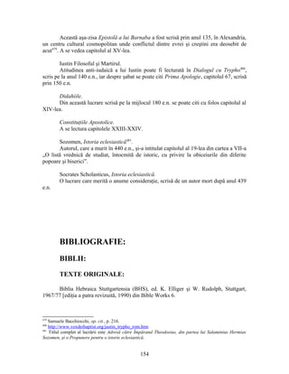 Această aşa-zisa Epistolă a lui Barnaba a fost scrisă prin anul 135, în Alexandria,
un centru cultural cosmopolitan unde conflictul dintre evrei şi creştini era deosebit de
acut479
. A se vedea capitolul al XV-lea.
Iustin Filosoful şi Martirul.
Atitudinea anti-iudaică a lui Iustin poate fi lecturată în Dialogul cu Trypho480
,
scris pe la anul 140 e.n., iar despre şabat se poate citi Prima Apologie, capitolul 67, scrisă
prin 150 e.n.
Didahiile.
Din această lucrare scrisă pe la mijlocul 180 e.n. se poate citi cu folos capitolul al
XIV-lea.
Constituţiile Apostolice.
A se lectura capitolele XXIII-XXIV.
Sozomen, Istoria eclesiastică481
.
Autorul, care a murit în 440 e.n., şi-a intitulat capitolul al 19-lea din cartea a VII-a
„O listă vrednică de studiat, întocmită de istoric, cu privire la obiceiurile din diferite
popoare şi biserici”.
Socrates Scholasticus, Istoria eclesiastică.
O lucrare care merită o anume consideraţie, scrisă de un autor mort după anul 439
e.n.
BIBLIOGRAFIE:
BIBLII:
TEXTE ORIGINALE:
Biblia Hebraica Stuttgartensia (BHS), ed. K. Elliger şi W. Rudolph, Stuttgart,
1967/77 [ediţia a patra revizuită, 1990) din Bible Works 6.
479
Samuele Bacchiocchi, op. cit., p. 216.
480
http://www.voxdeibaptist.org/justin_trypho_rom.htm
481
Titlul complet al lucrării este Adresă către Împăratul Theodosius, din partea lui Salaminius Hermias
Sozomen, şi o Propunere pentru o istorie eclesiastică.
154
 