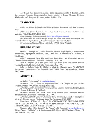 The Greek New Testament, ediţia a patra, revizuită, editată de Barbara Aland,
Kurt Aland, Johannes Karavidopoulos, Carlo Martini şi Bruce Metzger, Deutsche
Bibelgesellschaft, Stuttgart, Germania, a doua tipărire, 1994.
TRADUCERI:
Biblia sau Sfânta Scriptură a Vechiului şi Noului Testament, trad. D. Cornilescu,
1924.
Biblia sau Sfânta Scriptură. Vechiul şi Noul Testament, trad. D. Cornilescu,
revizuită, 1932, GBV, 1989, 1990, 1991.
Noua traducere în limba română, http://www.bibleserver.com
Die Bibel oder die Ganze Heilige Schrift des Alten und Neuen Testaments, trad.
Martin Luther, Stuttgart, Privileg. Wuerttembergische Bibelanstalt, 1934.
New American Standard Bible with Codes (1995), Bible Works 6.
BIBLII DE STUDIU:
Donald C. Stamps (ed.), Biblia de studiu pentru o viaţă deplină, Life Publishers
International, Springfield, Missouri, USA, 1996, trad. A. Marinescu, A. Mihalea, R.
Mihăilescu.
John F. MacArthur (ed.), The MacArthur Study Bible, New King James Version,
Thomas Nelson Publishers, Nashville, Tennessee, USA, 1997.
Jack W. Hayford (ed.), The Spirit-Filled Life Bible, New King James Version,
Thomas Nelson Publishers, Nashville, Tennessee, USA, 1991.
John H. Walton, Victor H. Matthews, Mark W. Chavalas (ed.), The IVP Bible
Background Commentary – Old Testament, InterVarsity Press, Downers Grove, Illinois,
USA, 2000.
ARTICOLE:
Articolul „Epimenides”, în en.wikipedia.org
Articolele „Lege”, „Sabat”, în Dicţionarul biblic, J. D. Douglas (ed. gen.), Cartea
Creştină, Oradea, 1995, trad. Liviu Pup, John Tipei.
Articolul „Şabat”, în Dicţionar enciclopedic de iudaism, Bucureşti, Hasefer, 2000,
trad. V. Prager, C. Litman, Ţ. Goldstein.
Articolul „Sabbath”, în Trent C. Butler (ed.), Holman Bible Dictionary, Holman
Bible Publishers, Nashville, Tennessee, USA, 1991.
Articolul „Sabbath”, în New Illustrated Bible Dictionary, Ronald F. Youngblood
(ed. gen.), Thomas Nelson Publishers, Nashville, Tennessee, USA, 1995.
Moorehead, William G., „Type”, în INTERNATIONAL STANDARD BIBLE
ENCYCLOPEDIA, VOL. 10, THE AGES DIGITAL LIBRARY, REFERENCE, AGES
Software • Albany, OR USA, Version 1.0 © 1997.
Murray, John, „The Sabbath”, în Tiparul zilei Domnului, www.theologue.org
Wilson, Walter, „Sabbath”, în A Dictionary of Bible Types, AGES Software Albany, OR
USA Version 1.0 © 1999.
155
 