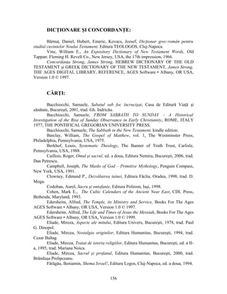 DICŢIONARE ŞI CONCORDANŢE:
Bărnuţ, Daniel, Hubert, Emeric, Kovacs, Jozsef, Dicţionar grec-român pentru
studiul cuvintelor Noului Testament, Editura TEOLOGOS, Cluj-Napoca.
Vine, William E., An Expository Dictionary of New Testament Words, Old
Tappan: Fleming H. Revell Co., New Jersey, USA, the 17th impression, 1966.
Concordanţa Strong, James Strong, HEBREW DICTIONARY OF THE OLD
TESTAMENT şi GREEK DICTIONARY OF THE NEW TESTAMENT, James Strong,
THE AGES DIGITAL LIBRARY, REFERENCE, AGES Software • Albany, OR USA,
Version 1.0 © 1997.
CĂRŢI:
Bacchiocchi, Samuele, Sabatul sub foc încrucişat, Casa de Editură Viaţă şi
sănătate, Bucureşti, 2001, trad. Gh. Indricău.
Bacchiocchi, Samuele, FROM SABBATH TO SUNDAY – A Historical
Investigation of the Rise of Sunday Observance in Early Christianity, ROME, ITALY
1977, THE PONTIFICAL GREGORIAN UNIVERSITY PRESS.
Bacchiocchi, Samuele, The Sabbath in the New Testament, kindle edition.
Barclay, William, The Gospel of Matthew, vol. 1, The Westminster Press,
Philadelphia, Pennsylvania, USA, 1975.
Berkhof, Louis, Systematic Theology, The Banner of Truth Trust, Carlisle,
Pennsylvania, USA, 1988.
Caillois, Roger, Omul şi sacrul, ed. a doua, Editura Nemira, Bucureşti, 2006, trad.
Dan Petrescu.
Campbell, Joseph, The Masks of God – Primitive Mythology, Penguin Compass,
New York, USA, 1991.
Clowney, Edmund P., Dezvăluirea tainei, Editura Făclia, Oradea, 1998, trad. D.
Moga.
Codoban, Aurel, Sacru şi ontofanie, Editura Polirom, Iaşi, 1998.
Cohen, Mark E., The Cultic Calendars of the Ancient Near East, CDL Press,
Bethesda, Maryland, 1993.
Edersheim, Alfred, The Temple, its Ministry and Service, Books For The Ages
AGES Software • Albany, OR USA, Version 1.0 © 1997.
Edersheim, Alfred, The Life and Times of Jesus the Messiah, Books For The Ages
AGES Software • Albany, OR USA, Version 1.0 © 1999.
Eliade, Mircea, Aspecte ale mitului, Editura Univers, Bucureşti, 1978, trad. Paul
G. Dinopol.
Eliade, Mircea, Nostalgia originilor, Editura Humanitas, Bucureşti, 1994, trad.
Cezar Baltag.
Eliade, Mircea, Tratat de istoria religiilor, Editura Humanitas, Bucureşti, ed. a II-
a, 1995, trad. Mariana Noica.
Eliade, Mircea, Sacrul şi profanul, Editura Humanitas, Bucureşti, 2000, trad.
Brânduşa Prelipceanu.
Fărăgău, Beniamin, Shema Israel!, Editura Logos, Cluj-Napoca, ed. a doua, 1994.
156
 