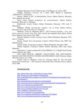Fărăgău, Beniamin, Exodul, Editura Logos, Cluj-Napoca, ed. a doua, 2001.
Fărăgău, Beniamin, Leviticul, ed. a doua, 2003, tipărită la Imprimeria
„ARDEALUL”, Cluj-Napoca.
Hesiod, „Munci şi zile”, în Hesiod-Orfeu, Poeme, Editura Minerva, Bucureşti,
1987, tălmăcire Ion Acsan.
Iancu, Carol, Miturile fondatoare ale antisemitismului, Editura Hasefer,
Bucureşti, 2005, trad. Ţ. Goldstein.
Kolakowski, Leszek, Religia, Editura Humanitas, Bucureşti, 1993, trad. S.
Mărculescu.
Malherbe, Michel, Enciclopedia religiilor, vol. al II-lea, Editura Nemira,
Bucureşti, 2013, trad. E.M. Fetic şi L. Vişinescu.
Matthews, Victor H., Benjamin, Don C., Old Testament Parallels – Laws and
Stories from the Ancient Near East, fully revised and expanded third edition, Paulist
Press, Mahwah, New Jersey, USA, 2006.
Moscati, Sabatino, Vechile civilizaţii semite, Editura Meridiane, Bucureşti, 1975,
trad. E. Costescu.
Rivière, Claude, Socio-antropologia religiilor, Editura Polirom, Iaşi, 2000, trad.
Mihaela Zoicaş.
Scrima, André, Antropologie apofatică, Editura Humanitas, Bucureşti, 2005.
Sfântul Augustin, Confesiuni, Editura Nemira, Bucureşti, 2003, trad. Eugen
Munteanu.
Septuaginta 1, volum coordonat de Cristian Bădiliţă et al., Colegiul Noua Europă,
Editura Polirom, Iaşi, 2004.
THE SAGE DIGITAL LIBRARY COLLECTIONS THE ANTE-NICENE,
NICENE AND POST-NICENE FATHERS, SECOND SERIES, SAGE Software Albany,
OR USA Version 1.0 © 1996.
Walton, John H., Matthews, Victor H., Chavalas, Mark W., The IVP Bible
Background Commentary – Old Testament, Intervarsity Press, Downers Grove, Illinois,
USA, 2000.
SITOGRAFIE:
http://abacus.bates.edu/~mimber/Rciv/roman.cal.htm
http://faculty.gvsu.edu/websterm/Atrahasi.htm.
http://lookinferlearnin.wordpress.com/2007/01/23/breaking-bread-together-with-
the-lord-part-2/
http://messianicfellowship.50webs.com/bread.html
http://messianicrestorer.wordpress.com/orientalia/potopul-mesopotamian/
http://www.ancient.eu.com/article/227/
http://www.class.uh.edu/mcl/classics/Atrahasis.html
http://www.jewishencyclopedia.com/view.jsp?
artid=128&letter=C&search=stoning
http://www.messianic.ws/synagogue.htm
http://www.ortodoxia.md/articole-si-publicatii/1339-sabatul
http://www.reformation.org/church-of-rome.html
157
 