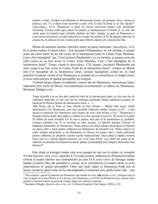 proprie voinţă „Vrednic eşti Doamne şi Dumnezeul nostru, să primeşti slava, cinstea şi
puterea, căci Tu ai făcut toate lucrurile şi prin voia Ta stau în fiinţă şi au fost făcute!”
(Apocalipsa, 4:11). Dumnezeu a dorit să creeze universul pentru a-Şi demonstra
excelenţa. Creaţia arată spre marea Sa putere şi înţelepciunea-I infinită şi, în cele din
urmă, pune în lumină toate celelalte atribute ale Sale. Aşadar, se pare că Dumnezeu a
creat universul pentru a-şi găsi plăcerea în creaţia Sa, pentru că El Îşi găseşte plăcerea în
creaţia Sa, în măsura în care creaţia arată spre diferite aspecte ale caracterului Său.
Dorim să supunem atenţiei cititorilor noştri un pasaj interesant: Apocalipsa, 13:8.
El se poate traduce în două feluri: „Toţi locuitorii Pământului i se vor închina, şi anume
aceia ale căror nume nu au fost scrise de la întemeierea lumii în Cartea Vieţii Mielului,
Care a fost înjunghiat” sau „Toţi locuitorii Pământului i se vor închina, şi anume aceia ale
căror nume nu au fost scrise în Cartea Vieţii Mielului, Care a fost înjunghiat de la
întemeierea lumii”. Totuşi, citind în Apocalipsa, 17:8, despre „locuitorii Pământului ale
căror nume n-au fost scrise în Cartea Vieţii de la întemeierea lumii”, credem că Mielul
este Cel înjunghiat de la întemeierea lumii, această înjunghiere având loc în mod
potenţial în planul virtual al lui Dumnezeu şi urmând să se concretizeze în timpul istoric
şi să se materializeze în spaţiul perceptibil, pe Golgota.
Vorbind despre planul şi hotărârile veşnice ale lui Dumnezeu, întemeierea lumii,
mântuirea prin jertfa lui Mesia, secvenţialitatea evenimentelor şi odihna lui Dumnezeu,
Beniamin Fărăgău scrie:
Toate lucrările Lui au fost deci isprăvite încă de la întemeierea lumii: şi cele care ţin de
realitatea materială, şi cele care ţin de realitatea spirituală. Însăşi mântuirea noastră era
isprăvită în Hristos înainte de întemeierea lumii. (…)
Atât Pavel, cât şi Petru şi Ioan afirmă că Isus Hristos – Mielul fără cusur, Jertfa
desăvârşită a lui Dumnezeu, care face posibilă refacerea relaţiei noastre cu El – a fost
aşezat în planurile lui Dumnezeu mai înainte de orice altă lucrare a Lui53
. Dumnezeu a
început crearea lumii abia după ce soluţia Sa a fost aşezată la locul ei. De aceea S-a putut
El odihni de toate lucrările Lui în ziua a şaptea, deşi ştia că în următoarea zi, probabil,
creatura mâinilor Lui Îl va necinsti şi, prin aceasta, va prăvăli întregul Univers în
prăpastia înstrăinării de Dumnezeu. Nimic altceva în afara soluţiei desăvârşite în Hristos
nu putea oferi o bază pentru odihnirea lui Dumnezeu de lucrările Lui. Nimic altceva în
afara soluţiei desăvârşite a lui Dumnezeu în Hristos nu poate oferi o bază suficientă
pentru odihnirea de propriile noastre lucrări nedesăvârşite. Dacă până şi faptele noastre
bune sunt ca o haină mânjită înaintea Lui (vezi Isaia 64:6), cum altfel am putea să ne
odihnim în prezenţa lui Dumnezeu decât spălaţi şi îndreptăţiţi prin sângele Domnului Isus
Hristos?54
Este drept că teologul român citat scrie pasajul de mai sus în relaţie cu versetele
4-9 din Epistola către evrei, capitolul 4. Cu toate acestea, odihnirea lui Dumnezeu trebuie
extinsă şi asupra trăirilor sau sentimentelor pe care El le avea vizavi de întreaga creaţie
înainte ca planul Său, din potenţial şi virtual, să se concretizeze în timpul istoric şi să se
materializeze în spaţiul perceptibil. Chiar mai mult, odată ce Dumnezeu-Tatăl ştia că
lumea căzută în păcat urma să fie răscumpărată şi restaurată prin jertfa Fiului Său – ştia
53
Prin expresia „aşezat în planurile lui Dumnezeu mai înainte de orice altă lucrare a Lui”, teologul citat nu
vrea să spună că şi Isus Hristos ar fi o lucrare a lui Dumnezeu, ci că Fiul lui Dumnezeu Şi-a asumat locul,
statutul şi funcţiile înainte de procesul creaţiei, după cum indică şi contextul.
54
Beniamin Fărăgău, Epistola către evrei, vol. I, Editura Risoprint, Cluj-Napoca, 2004, p. 183.
17
 