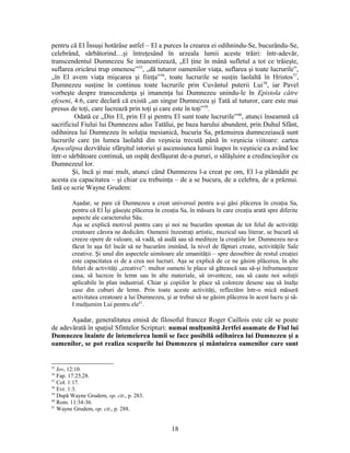 pentru că El Însuşi hotărâse astfel – El a purces la crearea ei odihnindu-Se, bucurându-Se,
celebrând, sărbătorind…şi întreţesând în urzeala lumii aceste trăiri: într-adevăr,
transcendentul Dumnezeu Se imanentizează, „El ţine în mână sufletul a tot ce trăieşte,
suflarea oricărui trup omenesc”55
, „dă tuturor oamenilor viaţa, suflarea şi toate lucrurile”,
„în El avem viaţa mişcarea şi fiinţa”56
, toate lucrurile se susţin laolaltă în Hristos57
,
Dumnezeu susţine în continuu toate lucrurile prin Cuvântul puterii Lui58
, iar Pavel
vorbeşte despre transcendenţa şi imanenţa lui Dumnezeu unindu-le în Epistola către
efeseni, 4:6, care declară că există „un singur Dumnezeu şi Tată al tuturor, care este mai
presus de toţi, care lucrează prin toţi şi care este în toţi”59
.
Odată ce „Din El, prin El şi pentru El sunt toate lucrurile”60
, atunci înseamnă că
sacrificiul Fiului lui Dumnezeu adus Tatălui, pe baza harului abundent, prin Duhul Sfânt,
odihnirea lui Dumnezeu în soluţia mesianică, bucuria Sa, prăznuirea dumnezeiască sunt
lucrurile care ţin lumea laolaltă din veşnicia trecută până în veşnicia viitoare: cartea
Apocalipsa dezvăluie sfârşitul istoriei şi ascensiunea lumii înapoi în veşnicie ca având loc
într-o sărbătoare continuă, un ospăţ desfăşurat de-a pururi, o sălăşluire a credincioşilor cu
Dumnezeul lor.
Şi, încă şi mai mult, atunci când Dumnezeu l-a creat pe om, El l-a plămădit pe
acesta cu capacitatea – şi chiar cu trebuinţa – de a se bucura, de a celebra, de a prăznui.
Iată ce scrie Wayne Grudem:
Aşadar, se pare că Dumnezeu a creat universul pentru a-şi găsi plăcerea în creaţia Sa,
pentru că El Îşi găseşte plăcerea în creaţia Sa, în măsura în care creaţia arată spre diferite
aspecte ale caracterului Său.
Aşa se explică motivul pentru care şi noi ne bucurăm spontan de tot felul de activităţi
creatoare cărora ne dedicăm. Oamenii înzestraţi artistic, muzical sau literar, se bucură să
creeze opere de valoare, să vadă, să audă sau să mediteze la creaţiile lor. Dumnezeu ne-a
făcut în aşa fel încât să ne bucurăm imitând, la nivel de făpturi create, activităţile Sale
creative. Şi unul din aspectele uimitoare ale umanităţii – spre deosebire de restul creaţiei
este capacitatea ei de a crea noi lucruri. Aşa se explică de ce ne găsim plăcerea, în alte
feluri de activităţi „creative”: multor oameni le place să gătească sau să-şi înfrumuseţeze
casa, să lucreze în lemn sau în alte materiale, să inventeze, sau să caute noi soluţii
aplicabile în plan industrial. Chiar şi copiilor le place să coloreze desene sau să înalţe
case din cuburi de lemn. Prin toate aceste activităţi, reflectăm într-o mică măsură
activitatea creatoare a lui Dumnezeu, şi ar trebui să ne găsim plăcerea în acest lucru şi să-
I mulţumim Lui pentru ele61
.
Aşadar, generalitatea emisă de filosoful francez Roger Caillois este cât se poate
de adevărată în spaţiul Sfintelor Scripturi: numai mulţumită Jertfei asumate de Fiul lui
Dumnezeu înainte de întemeierea lumii se face posibilă odihnirea lui Dumnezeu şi a
oamenilor, se pot realiza scopurile lui Dumnezeu şi mântuirea oamenilor care sunt
55
Iov, 12:10.
56
Fap. 17:25,28.
57
Col. 1:17.
58
Evr. 1:3.
59
După Wayne Grudem, op. cit., p. 283.
60
Rom. 11:34-36.
61
Wayne Grudem, op. cit., p. 288.
18
 