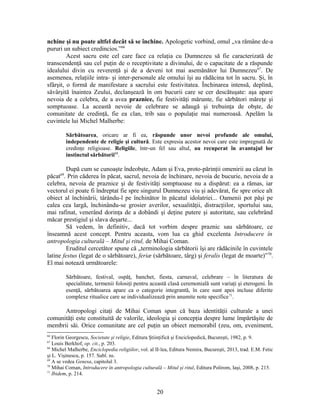 nchine şi nu poate altfel decât să se închine. Apologetic vorbind, omul „va rămâne de-a
pururi un subiect credincios.”66
Acest sacru este cel care face ca relaţia cu Dumnezeu să fie caracterizată de
transcendenţă sau cel puţin de o receptivitate a divinului, de o capacitate de a răspunde
idealului divin cu reverenţă şi de a deveni tot mai asemănător lui Dumnezeu67
. De
asemenea, relaţiile intra- şi inter-personale ale omului îşi au rădăcina tot în sacru. Şi, în
sfârşit, o formă de manifestare a sacrului este festivitatea. Închinarea intensă, deplină,
săvârşită înaintea Zeului, declanşează în om bucurii care se cer descătuşate: aşa apare
nevoia de a celebra, de a avea praznice, fie festivităţi mărunte, fie sărbători măreţe şi
somptuoase. La această nevoie de celebrare se adaugă şi trebuinţa de obşte, de
comunitate de credinţă, fie ea clan, trib sau o populaţie mai numeroasă. Apelăm la
cuvintele lui Michel Malherbe:
Sărbătoarea, oricare ar fi ea, răspunde unor nevoi profunde ale omului,
independente de religie şi cultură. Este expresia acestor nevoi care este impregnată de
credinţe religioase. Religiile, într-un fel sau altul, au recuperat în avantajul lor
instinctul sărbătorii68
.
După cum se cunoaşte îndeobşte, Adam şi Eva, proto-părinţii omenirii au căzut în
păcat69
. Prin căderea în păcat, sacrul, nevoia de închinare, nevoia de bucurie, nevoia de a
celebra, nevoia de praznice şi de festivităţi somptuoase nu a dispărut: ea a rămas, iar
vectorul ei poate fi îndreptat fie spre singurul Dumnezeu viu şi adevărat, fie spre orice alt
obiect al închinării, târându-l pe închinător în păcatul idolatriei... Oamenii pot păşi pe
calea cea largă, închinându-se grosier averilor, sexualităţii, distracţiilor, sportului sau,
mai rafinat, venerând dorinţa de a dobândi şi deţine putere şi autoritate, sau celebrând
măcar prestigiul şi slava deşarte...
Să vedem, în definitiv, dacă tot vorbim despre praznic sau sărbătoare, ce
înseamnă acest concept. Pentru aceasta, vom lua ca ghid excelenta Introducere în
antropologia culturală – Mitul şi ritul, de Mihai Coman.
Eruditul cercetător spune că „terminologia sărbătorii îşi are rădăcinile în cuvintele
latine festus (legat de o sărbătoare), feriæ (sărbătoare, târg) şi feralis (legat de moarte)”70
.
El mai notează următoarele:
Sărbătoare, festival, ospăţ, banchet, fiesta, carnaval, celebrare – în literatura de
specialitate, termenii folosiţi pentru această clasă ceremonială sunt variaţi şi eterogeni. În
esenţă, sărbătoarea apare ca o categorie integrantă, în care sunt apoi incluse diferite
complexe ritualice care se individualizează prin anumite note specifice71
.
Antropologi citaţi de Mihai Coman spun că baza identităţii culturale a unei
comunităţi este constituită de valorile, ideologia şi concepţia despre lume împărtăşite de
membrii săi. Orice comunitate are cel puţin un obiect memorabil (zeu, om, eveniment,
66
Florin Georgescu, Societate şi religie, Editura Ştiinţifică şi Enciclopedică, Bucureşti, 1982, p. 9.
67
Louis Berkhof, op. cit., p. 203.
68
Michel Malherbe, Enciclopedia religiilor, vol. al II-lea, Editura Nemira, Bucureşti, 2013, trad. E.M. Fetic
şi L. Vişinescu, p. 157. Subl. ns.
69
A se vedea Genesa, capitolul 3.
70
Mihai Coman, Introducere în antropologia culturală – Mitul şi ritul, Editura Polirom, Iaşi, 2008, p. 215.
71
Ibidem, p. 214.
20
 