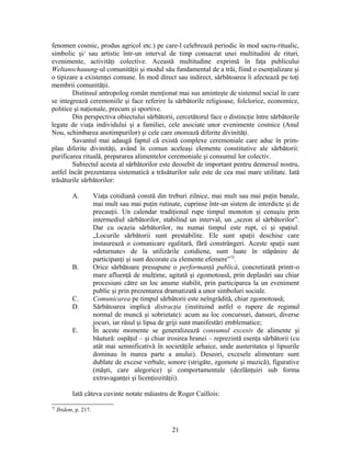 fenomen cosmic, produs agricol etc.) pe care-l celebrează periodic în mod sacru-ritualic,
simbolic şi/ sau artistic într-un interval de timp consacrat unei multitudini de rituri,
evenimente, activităţi colective. Această multitudine exprimă în faţa publicului
Weltanschauung-ul comunităţii şi modul său fundamental de a trăi, fiind o esenţializare şi
o tipizare a existenţei comune. În mod direct sau indirect, sărbătoarea îi afectează pe toţi
membrii comunităţii.
Distinsul antropolog român menţionat mai sus aminteşte de sistemul social în care
se integrează ceremoniile şi face referire la sărbătorile religioase, folclorice, economice,
politice şi naţionale, precum şi sportive.
Din perspectiva obiectului sărbătorii, cercetătorul face o distincţie între sărbătorile
legate de viaţa individului şi a familiei, cele asociate unor evenimente cosmice (Anul
Nou, schimbarea anotimpurilor) şi cele care onorează diferite divinităţi.
Savantul mai adaugă faptul că există complexe ceremoniale care aduc în prim-
plan diferite divinităţi, având în comun aceleaşi elemente constitutive ale sărbătorii:
purificarea rituală, prepararea alimentelor ceremoniale şi consumul lor colectiv.
Subiectul acesta al sărbătorilor este deosebit de important pentru demersul nostru,
astfel încât prezentarea sistematică a trăsăturilor sale este de cea mai mare utilitate. Iată
trăsăturile sărbătorilor:
A. Viaţa cotidiană constă din treburi zilnice, mai mult sau mai puţin banale,
mai mult sau mai puţin rutinate, cuprinse într-un sistem de interdicte şi de
precauţii. Un calendar tradiţional rupe timpul monoton şi cenuşiu prin
intermediul sărbătorilor, stabilind un interval, un „sezon al sărbătorilor”.
Dar cu ocazia sărbătorilor, nu numai timpul este rupt, ci şi spaţiul:
„Locurile sărbătorii sunt prestabilite. Ele sunt spaţii deschise care
instaurează o comunicare egalitară, fără constrângeri. Aceste spaţii sunt
«deturnate» de la utilizările cotidiene, sunt luate în stăpânire de
participanţi şi sunt decorate cu elemente efemere”72
.
B. Orice sărbătoare presupune o performanţă publică, concretizată printr-o
mare afluenţă de mulţime, agitată şi zgomotoasă, prin deplasări sau chiar
procesiuni către un loc anume stabilit, prin participarea la un eveniment
public şi prin prezentarea dramatizată a unor simboluri sociale.
C. Comunicarea pe timpul sărbătorii este neîngrădită, chiar zgomotoasă;
D. Sărbătoarea implică distracţia (instituind astfel o rupere de regimul
normal de muncă şi sobrietate): acum au loc concursuri, dansuri, diverse
jocuri, iar râsul şi lipsa de griji sunt manifestări emblematice;
E. În aceste momente se generalizează consumul excesiv de alimente şi
băutură: ospăţul – şi chiar irosirea hranei – reprezintă esenţa sărbătorii (cu
atât mai semnificativă în societăţile arhaice, unde austeritatea şi lipsurile
dominau în marea parte a anului). Deseori, excesele alimentare sunt
dublate de excese verbale, sonore (strigăte, zgomote şi muzică), figurative
(măşti, care alegorice) şi comportamentale (dezlănţuiri sub forma
extravaganţei şi licenţiozităţii).
Iată câteva cuvinte notate măiastru de Roger Caillois:
72
Ibidem, p. 217.
21
 