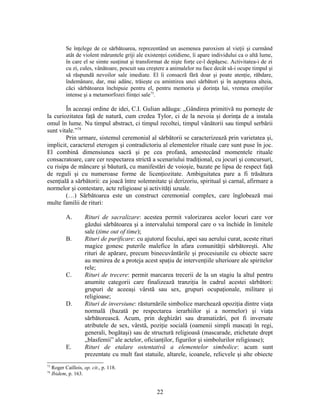 Se înţelege de ce sărbătoarea, reprezentând un asemenea paroxism al vieţii şi curmând
atât de violent măruntele griji ale existenţei cotidiene, îi apare individului ca o altă lume,
în care el se simte susţinut şi transformat de nişte forţe ce-l depăşesc. Activitatea-i de zi
cu zi, cules, vânătoare, pescuit sau creştere a animalelor nu face decât să-i ocupe timpul şi
să răspundă nevoilor sale imediate. El îi consacră fără doar şi poate atenţie, răbdare,
îndemânare, dar, mai adânc, trăieşte cu amintirea unei sărbători şi în aşteptarea alteia,
căci sărbătoarea închipuie pentru el, pentru memoria şi dorinţa lui, vremea emoţiilor
intense şi a metamorfozei fiinţei sale73
.
În aceeaşi ordine de idei, C.I. Gulian adăuga: „Gândirea primitivă nu porneşte de
la curiozitatea faţă de natură, cum credea Tylor, ci de la nevoia şi dorinţa de a instala
omul în lume. Nu timpul abstract, ci timpul recoltei, timpul vânătorii sau timpul serbării
sunt vitale.”74
Prin urmare, sistemul ceremonial al sărbătorii se caracterizează prin varietatea şi,
implicit, caracterul eterogen şi contradictoriu al elementelor rituale care sunt puse în joc.
El combină dimensiunea sacră şi pe cea profană, amestecând momentele rituale
consacratoare, care cer respectarea strictă a scenariului tradiţional, cu jocuri şi concursuri,
cu risipa de mâncare şi băutură, cu manifestări de voioşie, bazate pe lipsa de respect faţă
de reguli şi cu numeroase forme de licenţiozitate. Ambiguitatea pare a fi trăsătura
esenţială a sărbătorii: ea joacă între solemnitate şi derizoriu, spiritual şi carnal, afirmare a
normelor şi contestare, acte religioase şi activităţi uzuale.
(…) Sărbătoarea este un construct ceremonial complex, care înglobează mai
multe familii de rituri:
A. Rituri de sacralizare: acestea permit valorizarea acelor locuri care vor
găzdui sărbătoarea şi a intervalului temporal care o va închide în limitele
sale (time out of time);
B. Rituri de purificare: cu ajutorul focului, apei sau aerului curat, aceste rituri
magice gonesc puterile malefice în afara comunităţii sărbătoreşti. Alte
rituri de apărare, precum binecuvântările şi procesiunile cu obiecte sacre
au menirea de a proteja acest spaţiu de intervenţiile ulterioare ale spiritelor
rele;
C. Rituri de trecere: permit marcarea trecerii de la un stagiu la altul pentru
anumite categorii care finalizează tranziţia în cadrul acestei sărbători:
grupuri de aceeaşi vârstă sau sex, grupuri ocupaţionale, militare şi
religioase;
D. Rituri de inversiune: răsturnările simbolice marchează opoziţia dintre viaţa
normală (bazată pe respectarea ierarhiilor şi a normelor) şi viaţa
sărbătorească. Acum, prin deghizări sau dramatizări, pot fi inversate
atributele de sex, vârstă, poziţie socială (oamenii simpli mascaţi în regi,
generali, bogătaşi) sau de structură religioasă (mascarade, etichetate drept
„blasfemii” ale actelor, oficianţilor, figurilor şi simbolurilor religioase);
E. Rituri de etalare ostentativă a elementelor simbolice: acum sunt
prezentate cu mult fast statuile, altarele, icoanele, relicvele şi alte obiecte
73
Roger Caillois, op. cit., p. 118.
74
Ibidem, p. 163.
22
 