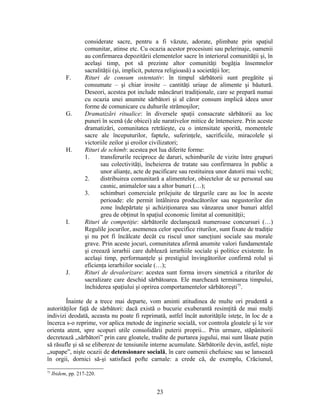 considerate sacre, pentru a fi văzute, adorate, plimbate prin spaţiul
comunitar, atinse etc. Cu ocazia acestor procesiuni sau pelerinaje, oamenii
au confirmarea depozitării elementelor sacre în interiorul comunităţii şi, în
acelaşi timp, pot să prezinte altor comunităţi bogăţia însemnelor
sacralităţii (şi, implicit, puterea religioasă) a societăţii lor;
F. Rituri de consum ostentativ: în timpul sărbătorii sunt pregătite şi
consumate – şi chiar irosite – cantităţi uriaşe de alimente şi băutură.
Deseori, acestea pot include mâncăruri tradiţionale, care se prepară numai
cu ocazia unei anumite sărbători şi al căror consum implică ideea unor
forme de comunicare cu duhurile strămoşilor;
G. Dramatizări ritualice: în diversele spaţii consacrate sărbătorii au loc
puneri în scenă (de obicei) ale narativelor mitice de întemeiere. Prin aceste
dramatizări, comunitatea retrăieşte, cu o intensitate sporită, momentele
sacre ale începuturilor, faptele, suferinţele, sacrificiile, miracolele şi
victoriile zeilor şi eroilor civilizatori;
H. Rituri de schimb: acestea pot lua diferite forme:
1. transferurile reciproce de daruri, schimburile de vizite între grupuri
sau colectivităţi, încheierea de tratate sau confirmarea în public a
unor alianţe, acte de pacificare sau restituirea unor datorii mai vechi;
2. distribuirea comunitară a alimentelor, obiectelor de uz personal sau
casnic, animalelor sau a altor bunuri (…);
3. schimburi comerciale prilejuite de târgurile care au loc în aceste
perioade: ele permit întâlnirea producătorilor sau negustorilor din
zone îndepărtate şi achiziţionarea sau vânzarea unor bunuri altfel
greu de obţinut în spaţiul economic limitat al comunităţii;
I. Rituri de competiţie: sărbătorile declanşează numeroase concursuri (…)
Regulile jocurilor, asemenea celor specifice riturilor, sunt fixate de tradiţie
şi nu pot fi încălcate decât cu riscul unor sancţiuni sociale sau morale
grave. Prin aceste jocuri, comunitatea afirmă anumite valori fundamentale
şi creează ierarhii care dublează ierarhiile sociale şi politice existente. În
acelaşi timp, performanţele şi prestigiul învingătorilor confirmă rolul şi
eficienţa ierarhiilor sociale (…);
J. Rituri de devalorizare: acestea sunt forma invers simetrică a riturilor de
sacralizare care deschid sărbătoarea. Ele marchează terminarea timpului,
închiderea spaţiului şi oprirea comportamentelor sărbătoreşti75
.
Înainte de a trece mai departe, vom aminti atitudinea de multe ori prudentă a
autorităţilor faţă de sărbători: dacă există o bucurie exuberantă resimţită de mai mulţi
indivizi deodată, aceasta nu poate fi reprimată, astfel încât autorităţile isteţe, în loc de a
încerca s-o reprime, vor aplica metode de inginerie socială, vor controla gloatele şi le vor
orienta atent, spre scopuri utile consolidării puterii proprii... Prin urmare, stăpânitorii
decretează „sărbători” prin care gloatele, trudite de purtarea jugului, mai sunt lăsate puţin
să răsufle şi să se elibereze de tensiunile interne acumulate. Sărbătorile devin, astfel, nişte
„supape”, nişte ocazii de detensionare socială, în care oamenii chefuiesc sau se lansează
în orgii, dornici să-şi satisfacă pofte carnale: a crede că, de exemplu, Crăciunul,
75
Ibidem, pp. 217-220.
23
 