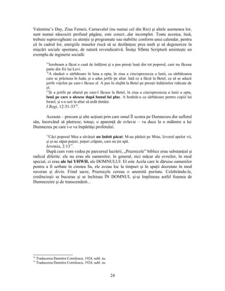 Valentine’s Day, Ziua Femeii, Carnavalul (nu numai cel din Rio) şi altele asemenea lor,
sunt numai născociri profund păgâne, este corect...dar incomplet. Toate acestea, însă,
trebuie supravegheate cu atenţie şi programate sau stabilite conform unui calendar, pentru
că în cadrul lor, energiile maselor riscă să se dezlănţuie prea mult şi să degenereze în
mişcări sociale spontane, de natură revendicativă. Însăşi Sfânta Scriptură aminteşte un
exemplu de inginerie socială:
31
Ieroboam a făcut o casă de înălţimi şi a pus preoţi luaţi din tot poporul, care nu făceau
parte din fiii lui Levi.
32
A rânduit o sărbătoare în luna a opta, în ziua a cincisprezecea a lunii, ca sărbătoarea
care se prăznuia în Iuda, şi a adus jertfe pe altar. Iată ce a făcut la Betel, ca să se aducă
jertfe viţeilor pe care-i făcuse el. A pus în slujbă la Betel pe preoţii înălţimilor ridicate de
el.
33
Şi a jertfit pe altarul pe care-l făcuse la Betel, în ziua a cincisprezecea a lunii a opta,
lună pe care o alesese după bunul lui plac. A hotărât-o ca sărbătoare pentru copiii lui
Israel, şi s-a suit la altar să ardă tămâie.
I Regi, 12:31-3376
.
Aceasta – precum şi alte acţiuni prin care omul Îl scotea pe Dumnezeu din sufletul
său, încercând să păstreze, totuşi, o aparenţă de evlavie – va duce la o mâhnire a lui
Dumnezeu pe care i-o va împărtăşi profetului:
13
Căci poporul Meu a săvârşit un îndoit păcat: M-au părăsit pe Mine, Izvorul apelor vii,
şi şi-au săpat puţuri, puţuri crăpate, care nu ţin apă.
Ieremia, 2:1377
.
După cum vom vedea pe parcursul lucrării, „Praznicele” biblice erau substanţial şi
radical diferite: ele nu erau ale oamenilor, în general, nici măcar ale evreilor, în mod
special, ci erau ale lui YHWH, ale DOMNULUI: El este Acela care le dăruise oamenilor
pentru a fi serbate în cinstea Sa, ele aveau loc la timpuri şi în spaţii decretate în mod
suveran şi divin. Fiind sacre, Praznicele cereau o anumită puritate. Celebrându-le,
credincioşii se bucurau şi se închinau ÎN DOMNUL şi-şi împlineau astfel foamea de
Dumnezeire şi de transcendent...
76
Traducerea Dumitru Cornilescu, 1924, subl. ns.
77
Traducerea Dumitru Cornilescu, 1924, subl. ns.
24
 