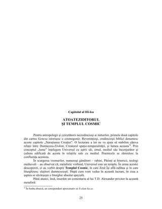 Capitolul al III-lea
ATOATEZIDITORUL
ŞI TEMPLUL COSMIC
Pentru antropologii şi cercetătorii necredincioşi ai miturilor, primele două capitole
din cartea Genesa istorisesc o cosmogonie. Reverenţioşi, credincioşii biblici denumesc
aceste capitole „Naraţiunea Creaţiei”. O lecturare a lor ne va ajuta să stabilim câteva
relaţii între Dumnezeu-Elohim, Creatorul spaţio-temporalităţii, şi lumea aceasta78
. Prin
conceptul „lume” înţelegem Universul cu aştrii săi, omul, mediul său înconjurător şi
cultura edificată de acesta în relaţiile sale cu mediul. Praznicele se zămislesc la
confluenţa acestora.
În scurgerea vremurilor, numeroşi gânditori – rabini, Părinţi ai bisericii, teologi
medievali – au observat că, metaforic vorbind, Universul este un templu. În urma acestei
descoperiri, ei au vorbit despre Templul Cosmic, în care Zeul Îşi află odihna şi în care
liturghisesc slujitori dumnezeieşti. După cum vom vedea în această lucrare, în ziua a
şaptea se săvârşeşte o liturghie absolut specială.
Până atunci, însă, inserăm un comentariu al lui T.D. Alexander privitor la această
metaforă:
78
În limba ebraică, un corespondent aproximativ ar fi olam ha-ze.
25
 