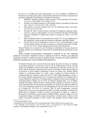 În Genesa 2-3, Grădina din Eden funcţionează ca un loc de întâlnire a DOMNULUI
Dumnezeu cu primul cuplu uman. Există paralele interesante între Eden şi sanctuarele de
mai târziu, îndeosebi Cortul Întâlnirii şi Templul din Ierusalim.
1. DOMNUL Dumnezeu păşeşte în Eden aşa cum o va face mai târziu în Cort (Gen.
3:8; cf. Lev. 26:12; Deut. 23:15; II Sam. 7:6,7);
2. În Eden şi în celelalte sanctuare se intră dinspre răsărit şi sunt păzite de heruvimi
(Gen. 3:24; Ex. 25:18-22; 26:31; I Re. 6:23-29);
3. Este posibil ca menorah, sfeşnicul din Cort, să simbolizeze pomul vieţii (Gen.
2:9; 3:22; cf. Ex. 25:31-35);
4. Perechea de verbe evreieşti folosite în porunca lui Dumnezeu adresată omului,
aceea de „a lucra şi a păzi grădina” (2:15) este folosită în alte părţi din Pentateuh
numai în combinaţie cu îndatoririle leviţilor în sanctuar (cf. Num. 3:7,8; 8:26;
18:5,6)79
;
5. Râul izvorând din Eden (2:10) aminteşte de Ezechiel, 47:1-12, care înfăţişează un
râu curgând din viitorul templu din Ierusalim şi dăruieşte viaţă Mării Moarte;
6. În fine, aurul şi onixul menţionate în Genesa, 2:11,12, sunt întrebuinţate în mod
extensiv pentru a decora mai târziu sanctuare şi veşminte preoţeşti (de exemplu,
Ex. 25:7,11,17,31)80
. Aurul, îndeosebi, este asociat cu Prezenţa divină.
Întrucât Edenul era un paradis în care divinitatea şi umanitatea se bucurau fiecare de
prezenţa celuilalt, nu ne surprinde că acesta devine un prototip pentru sanctuarele de mai
târziu81
.
Dintre teologii neo-protestanţi contemporani, probabil că cea mai viguroasă
pledoarie în favoarea Templului Cosmic îi aparţine lui John H. Walton, care plasează
naraţiunea Creaţiei în cadrul mai larg al operelor literare existente în arealul cultural al
Orientului Apropiat antic. Iată un fragment din gândirea sa:
În Orientul Apropiat antic, unul din obiectivele majore ale zeilor, în timp ce se implicau
în activitatea creatoare, era acela de a crea un loc de odihnă pentru ei înşişi. Această
odihnă era dobândită fie atunci când forţele monstruoase ale haosului erau învinse, fie
atunci când era finalizată construirea unui sanctuar, zeii căutau în mod constant repaosul
ce provenea în urma stabilirii echilibrului în lume. În Enuma Eliş, absenţa odihnei
conduce la confruntarea dintre zei. Astfel, Apsu se plânge lui Tiamat referitor la
comportamentul care dezbină a zeilor mai mici (1:35-40). După înfrângerea cu succes a
lui Tiamat, Marduk reorganizează zeii şi cosmosul sub controlul lui şi sfârşeşte prin a
construi Babilonul, oraşul sacru. El numeşte altarul „Încăperea locului nostru de popas” şi
anticipează găsirea odihnei aici (6:51-58). În Orientul Apropiat antic, ca şi în Biblie,
templele sunt pentru „odihnă” divină, iar odihna divină se găseşte în sanctuare sau locuri
sacre. După cum Baal este portretizat construindu-şi un palat ca să-şi găsească odihna în
el, tot aşa şi Dumnezeu creează un loc de odihnă pentru el, atât în cosmos în Genesa, cât
şi în templu (Ps. 132:13-14; cf. Levenson, 288). În mod corespunzător, cosmosul
funcţional din Genesa nu este aşezat doar avându-i în vedere pe oameni. Cosmosul este
gândit pentru a îndeplini o funcţie în relaţia cu Dumnezeu. În sfârşit, în a şaptea zi
descoperim că Dumnezeu a muncit pentru a dobândi odihna. Această a şaptea zi nu este
un apendice teologic al relatării creaţiei, doar pentru a o încheia acum, o dată ce a fost
relatat evenimentul principal al creării omului. Mai degrabă, aceasta anunţă scopul
79
’Āvad, a lucra; şāmar: a păzi.
80
În relatarea din Exodul privitoare la Cort există aproximativ 100 de referinţe la aur şi şapte la onix.
81
T.D. Alexander, From Paradise to the Promise Land – An Introduction to the Pentateuch, Baker
Academic, Grand Rapids, Michigan, USA, second edition, 2002, p. 131.
26
 