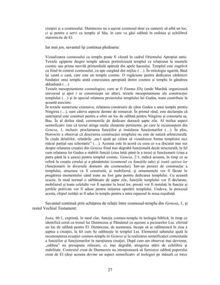 creaţiei şi a cosmosului. Dumnezeu nu a aşezat cosmosul doar ca oamenii să aibă un loc,
ci şi pentru a servi ca templu al Său, în care va găsi odihnă în ordinea şi echilibrul
statornicite de El.
Iar mai jos, savantul îşi continua pledoaria:
Vizualizarea cosmosului ca templu poate fi văzută în cadrul Orientului Apropiat antic.
Textele egiptene despre temple adesea portretizează templul ca relaţionat la muntele
cosmic sau prima movilă primordială apărută din apele haosului. Templul este zugrăvit
ca fiind în centrul cosmosului, cu ape curgând din mijloc (…). În mitologia ugarită, Baal
îşi caută o casă, care este un templu cosmic. O rugăciune pentru dedicarea cărămizii
fundaţiei unui templu arată conexiunea apropiată dintre cosmos şi templu în gândirea
akkadiană (…)
Textele mesopotamiene cosmologice, cum ar fi Enuma Eliş (unde Marduk organizează
universul şi apoi i se construieşte un altar), textele mesopotamiene ale construcţiei
templului (…) şi în special relatarea proiectului templului lui Gudea, toate contribuie la
această asociere.
În textele sumeriene extensive, relatarea construirii de către Gudea a unui templu pentru
Ningirsu (…), sunt câteva aspecte demne de remarcat. În primul rând, este declaraţia că
sanctuarul este construit pentru a oferi un loc de odihnă pentru Ningirsu şi consoarta sa,
Bau. În al doilea rând, ceremoniile de dedicare durează şapte zile. Al treilea aspect
semnificativ este că textul atinge multe elemente pertinente, pe care le recunoaştem din
Genesa, 1, inclusiv proclamarea funcţiilor şi instalarea funcţionarilor (…). În plus,
Horowitz a observat că descrierea construcţiei templului nu este de natură arhitecturală.
În ciuda detaliilor, relatările „nu-l ajută pe cititor să vizualizeze forma templului nici
măcar parţial sau schematic” (…). Aceasta este în acord cu ceea ce s-a discutat mai sus
despre relatarea creaţiei din Genesa fiind mai degrabă funcţională decât structurală, la fel
cum relatarea lui Gudea a stabilit funcţii (ziua întâi până la a treia) şi funcţionarii (ziua a
patra până la a şasea) pentru templul cosmic. Genesa, 2:1, indică aceasta, în timp ce se
referă la creaţia cerului şi a pământului (cosmosul cu funcţiile sale) şi toată oştirea lor
(funcţionarii în diversele domenii ale cosmosului). Într-un proiect de construcţie a
templului, structura va fi construită, şi mobilierul, şi ornamentele vor fi făcute în
pregătirea momentului când toate au fost gata pentru dedicarea templului. Cu această
ocazie, în mod normal o sărbătoare de şapte zile, funcţiile templului vor fi declarate,
mobilierul şi toate celelalte vor fi aşezate la locul lor, preoţii vor fi instalaţi în funcţie şi
jertfele potrivite vor fi aduse pentru iniţierea operării templului. Undeva, în procesul
acesta, chipul zeităţii ar fi adus în templu pentru a intra repaosul în noua reşedinţă.
Savantul continuă prin schiţarea de relaţii între cosmosul-templu din Genesa, 1, şi
restul Vechiul Testament:
Isaia, 66:1, exprimă, în mod clar, funcţia cosmos-templu în teologia biblică, în timp ce
identifică cerul ca tronul lui Dumnezeu şi Pământul ca aşezare a picioarelor Lui, oferind
un loc de odihnă pentru El. Dumnezeu, de asemenea, începe să se odihnească în ziua a
şaptea a creaţiei, la fel cum Se odihneşte în templul Lui. Elementul sabatului ajută la
recunoaşterea ecuaţiei cosmos-templu în Genesa şi la realizarea semnificaţiei contextuale
a funcţiilor şi funcţionarilor în naraţiunea creaţiei. După cum am observat mai devreme,
„odihna” nu presupune relaxare, ci, mai degrabă, atingerea stării de echilibru şi
stabilitate. Contextul creat de Dumnezeu nu intenţionează să furnizeze odihnă poporului
creat de El (deşi aceasta devine un aspect semnificativ al teologiei pe măsură ce trece
27
 