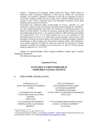 timpul), ci Dumnezeu Îşi întocmeşte odihna pentru Sine Însuşi, odihnă oferită de
isprăvirea creării cosmosului. Sălăşluirea în locul Său de odihnă este echivalentul
întronării, este înrudită cu preluarea controlului în rolul Său de conducător suveran al
cosmosului. Templul, la rândul său, pur şi simplu oferă o realitate simbolică pentru acest
concept. Psalmii, 104:2-4, surprinde aceasta, căci elementele cosmosului servesc drept
funcţionari pentru domnia lui Yahweh.
Conexiunile care subliniază relaţia cosmos-templu în Genesa, capitolele 1-2, sunt
numeroase. Corpurile cereşti sunt amintite, folosind termenul neobişnuit de „luminători”,
care de-a lungul Pentateuhului sunt lumini ale sfeşnicului ce funcţionează pentru a da
lumină în Cortul Întâlnirii. Ar trebui, de asemenea, remarcată ideea râurilor ce curg din
locul sfânt legată atât de Genesa, 2 (ce zugrăveşte Edenul ca sfânta sfintelor) şi în templul
lui Ezechiel (Ezec. 47:1). Un al treilea element este cel în care oamenilor le este
desemnată funcţia în Genesa, 2:15, fiind folosiţi termenii preoţeşti ‛ābad şi šāmar. Însă
principala conexiune este motivul odihnei, căci odihna este funcţia principală a templului
şi întotdeauna se află un templu acolo unde zeitatea îşi găseşte odihna. Altă contribuţie la
acest concept important este faptul că, după cum cosmosul este prezentat în termenii
templului, şi templul este configurat ca un microcosmos. Se spune că Yahweh găseşte
repaos în templu (ex. Ps. 132:13-14)82
.
Aşadar, în cosmosul-templu există o preoţie siderală şi umană, aştri şi oameni
liturghisesc deopotrivă.
Să vedem cum slujesc aştrii.
Capitolul al IV-lea
FUNCŢIILE LUMINĂTORILOR ŞI
TIMPURILE SACRAL-FESTIVE
I. TEXT SACRU: GENESA, 1:14-19.
14 Dumnezeu a zis:
„Să fie nişte luminători în întinderea
cerului,
ca să despartă ziua de noapte;
ei să fie nişte semne care să arate
vremurile,
zilele şi anii;
14 Şi a zis Dumnezeu:
„Să fie luminători pe tăria cerului,
ca să lumineze pe pământ83
,
să despartă ziua de noapte
şi să fie semne ca să deosebească anotimpurile,
zilele şi anii,
15 şi să slujească de luminători în
întinderea cerului, ca să lumineze
pământul.”
15 Şi să slujească drept luminători pe tăria
cerului, ca să lumineze pământul.”
Şi a fost aşa.
82
John H. Walton, op. cit., pp. 164-165. N. ns.
83
Textul original ebraic nu conţine „ca să lumineze pe pământ”, această expresie fiind inserată pentru o mai
bună înţelegere a textului. A se vedea http://biblehub.com/text/genesis/1-14.htm
28
 