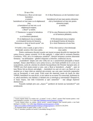Şi aşa a fost.
16 Dumnezeu a făcut cei doi mari
luminători,
şi anume:
luminătorul cel mai mare ca să stăpânească
ziua,
şi luminătorul cel mai mic ca să
stăpânească noaptea;
a făcut84
şi stelele.
16 A făcut Dumnezeu cei doi luminători mari:
luminătorul cel mai mare pentru cârmuirea
zilei şi luminătorul cel mai mic pentru
cârmuirea nopţii,
şi stelele.
17 Dumnezeu i-a aşezat în întinderea
cerului
ca să lumineze pământul,
17 Şi le-a pus Dumnezeu pe tăria cerului,
ca să lumineze pământul,
18 să stăpânească ziua şi noaptea
şi să despartă lumina de întuneric.
Dumnezeu a văzut că lucrul acesta85
era
bun.
18 Să cârmuiască ziua şi noaptea
şi să despartă lumina de întuneric.
Şi a văzut Dumnezeu că este bine.
19 Astfel, a fost o seară, şi apoi a fost o
dimineaţă: aceasta a fost ziua a patra.
19 Şi a fost seară şi a fost dimineaţă:
ziua a patra.
Pentru continuarea discuţiei noastre am inserat un pasaj deosebit de important din
cartea Genesa, anume versetele 14-19 din capitolul, 1, redate atât în versiunea Dumitru
Cornilescu, 1924, cât şi în traducerea ortodoxă86
, întrucât lecturarea acestora determină
formarea – sau deformarea – gândirii religioase a cititorilor, credincioşi sau nu.
„Luminătorii” despre care este vorba aici au o caracteristică principală şi funcţii
multiple. Atunci când Moise a scris cartea Genesa, este foarte probabil că el a avut şi un
scop polemic, acela de a declara în culturile înconjurătoare din Orientul Apropiat antic că
YHWH este Zeul atoate-creator şi unic, care a făcut şi luminătorii. „Aşadar” – pare să
tune Moise într-un discurs anti-păgân – „luminătorii nu sunt zei care s-au făurit ori s-au
modelat pe ei înşişi dintr-un material pre-existent, aşa cum spun istorisirile popoarelor
care ne înconjoară, ci sunt creaţi. Fiind creaţi din materiale create ele însele de către
YHWH, luminătorii nu sunt divini, ei nici măcar nu au nume! În consecinţă, închinarea la
ei, adică astrolatria, este idolatră, şi idolatră este şi astrologia şi astromanţia! Dimpotrivă,
ei înşişi slujesc, mai întâi Creatorului şi apoi oamenilor” – mai adaugă slujitorul
dumnezeiesc.
Funcţiile multiple prin care „slujesc”87
purtătorii de lumină sau luminătorii88
sunt
următoarele:
84
Textul original ebraic nu conţine nici „şi anume” şi nici „a făcut”, acestea fiind inserate pentru o mai
bună înţelegere a textului. A se vedea http://biblehub.com/text/genesis/1-16.htm
85
Textul original ebraic nu conţine „lucrul acesta”, această sintagmă fiind inserată pentru o mai bună
înţelegere a textului. A se vedea http://biblehub.com/text/genesis/1-18.htm
86
http://www.ebible.ro/biblia/paralel/cornilescu-ortodoxa/genesa/1/, accesat în 2.02.2014.
87
În originalul ebraic nu apare verbul „a sluji”, ci „a fi”.
88
Ma’or: luminător, purtător de lumină. Concordanţa Strong H 3974.
29
 