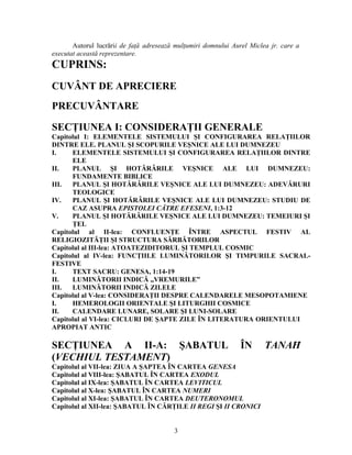 Autorul lucrării de faţă adresează mulţumiri domnului Aurel Miclea jr. care a
executat această reprezentare.
CUPRINS:
CUVÂNT DE APRECIERE
PRECUVÂNTARE
SECŢIUNEA I: CONSIDERAŢII GENERALE
Capitolul I: ELEMENTELE SISTEMULUI ŞI CONFIGURAREA RELAŢIILOR
DINTRE ELE. PLANUL ŞI SCOPURILE VEŞNICE ALE LUI DUMNEZEU
I. ELEMENTELE SISTEMULUI ŞI CONFIGURAREA RELAŢIILOR DINTRE
ELE
II. PLANUL ŞI HOTĂRÂRILE VEŞNICE ALE LUI DUMNEZEU:
FUNDAMENTE BIBLICE
III. PLANUL ŞI HOTĂRÂRILE VEŞNICE ALE LUI DUMNEZEU: ADEVĂRURI
TEOLOGICE
IV. PLANUL ŞI HOTĂRÂRILE VEŞNICE ALE LUI DUMNEZEU: STUDIU DE
CAZ ASUPRA EPISTOLEI CĂTRE EFESENI, 1:3-12
V. PLANUL ŞI HOTĂRÂRILE VEŞNICE ALE LUI DUMNEZEU: TEMEIURI ŞI
ŢEL
Capitolul al II-lea: CONFLUENŢE ÎNTRE ASPECTUL FESTIV AL
RELIGIOZITĂŢII ŞI STRUCTURA SĂRBĂTORILOR
Capitolul al III-lea: ATOATEZIDITORUL ŞI TEMPLUL COSMIC
Capitolul al IV-lea: FUNCŢIILE LUMINĂTORILOR ŞI TIMPURILE SACRAL-
FESTIVE
I. TEXT SACRU: GENESA, 1:14-19
II. LUMINĂTORII INDICĂ „VREMURILE”
III. LUMINĂTORII INDICĂ ZILELE
Capitolul al V-lea: CONSIDERAŢII DESPRE CALENDARELE MESOPOTAMIENE
I. HEMEROLOGII ORIENTALE ŞI LITURGHII COSMICE
II. CALENDARE LUNARE, SOLARE ŞI LUNI-SOLARE
Capitolul al VI-lea: CICLURI DE ŞAPTE ZILE ÎN LITERATURA ORIENTULUI
APROPIAT ANTIC
SECŢIUNEA A II-A: ŞABATUL ÎN TANAĦ
(VECHIUL TESTAMENT)
Capitolul al VII-lea: ZIUA A ŞAPTEA ÎN CARTEA GENESA
Capitolul al VIII-lea: ŞABATUL ÎN CARTEA EXODUL
Capitolul al IX-lea: ŞABATUL ÎN CARTEA LEVITICUL
Capitolul al X-lea: ŞABATUL ÎN CARTEA NUMERI
Capitolul al XI-lea: ŞABATUL ÎN CARTEA DEUTERONOMUL
Capitolul al XII-lea: ŞABATUL ÎN CĂRŢILE II REGI ŞI II CRONICI
3
 