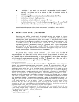• „luminătorii” sunt aceia care sunt aceia care stabilesc ritmul temporal89
,
operând o distincţie între zi şi noapte (v. 14a) şi separând lumina de
întuneric (v. 18);
• sunt plasaţi pe firmament pentru a lumina Pământul (v.15, 17b);
• luminătorul mai mare stăpâneşte ziua;
• luminătorul mai mic stăpâneşte noaptea (16, 18a);
• luminătorii sunt semne (’otiyot), adică elemente purtătoare de mesaj90
, atât
calendaristic, indicând spre vremuri, zile şi ani, cât şi liturgic (14).
Luminătorii sunt, prin urmare, semne indicatoare. Să vedem ce indică acestea.
II. LUMINĂTORII INDICĂ „VREMURILE”
Decretele sunt stabilite pentru ceruri, iar corpurile cereşti sunt expuse în vederea
determinării zilelor, lunilor, semnelor prevestitoare91
şi calendarului (…). Cuvântul ebraic
folosit pentru „semn” are un cuvânt înrudit în akkadiană, ce este folosit pentru semnele
prevestitoare. Cuvântul ebraic, totuşi, are un sens mai neutru şi, din nou, autorul a golit
elementele cosmosului de trăsăturile lor mai personale. În Vechiul Testament, semnele
funcţionează teologic, ca indicatori folosiţi de Dumnezeu pentru a reda cunoaşterea şi
prin care El Se revelează, aceştia putând fi folosiţi pentru avertizare, motivaţie şi
autentificare. Eclipsele ar fi unul dintre exemplele în care corpurile cereşti sunt folosiţi ca
semne. Aceasta nu este o funcţie mecanică, ci una teologică92
.
În primul rând, semnele indică „vremuri”. Acest termen este deosebit de
important pentru noi, astfel încât îl vom analiza din mai multe unghiuri, în primul rând
cel filologic, dar nu înainte de a ne aminti că numai o filologie corectă poate dezvălui o
teologie corectă: aşadar, punând cuvintele în slujba Cuvântului, vom vedea mai întâi ce
nu înseamnă acest slavonism, iar apoi ce înseamnă el de fapt.
89
În altă lucrare am notat următoarele: „Cu sprâncene ridicate şi degetul arătător întins, unii pseudo-
gânditori atei simulează inteligenţa subtilă atunci când îi întreabă pe credincioşii biblici: «Dar dacă
Dumnezeul din Genesa a creat luminătorii doar în ziua a patra, de unde exista lumină în ziua întâi?...»
Inserăm aici un citat preluat de la Steven Weinberg, laureat al premiului Nobel, 1970. Aşadar, nu este un
răspuns dat de un ateu oarecare, ci de un ateu care avea o pregătire de excepţie. El scrie despre Big Bang,
explozia iniţială de la care a fost generat universul, care şi astăzi este în expansiune: «La început, a fost o
explozie. Nu o explozie ca pe Pământ, pornind dintr-un centru bine-definit şi răspândindu-se pentru a
cuprinde din ce în ce mai mult aerul înconjurător, ci o explozie care a avut loc simultan peste tot, umplând
de la început tot spaţiul (...) După circa o sutime de secundă – momentul cel mai îndepărtat de care putem
vorbi cu o anumită siguranţă – temperatura universului era de o sută de mii de milioane (10 la puterea a 11-
a) de grade Celsius. Aceasta înseamnă că era mult mai fierbinte decât chiar centrul celei mai fierbinţi stele.
(...) În sfârşit, universul era plin de lumină.» Primele trei minute ale universului, Editura Politică,
Bucureşti, 1984, pp. 22-23. Iată, prin urmare, opinia unuia care nu este credincios biblic, dar care
formulează un gând care relaţionează corect lumina iniţială a zilei întâi cu faptul că nu era nevoie de
luminători chiar în acea zi, ei au putut foarte bine să fie creaţi în ziua a patra.”
90
Părăsind puţin contextul, amintim cititorului că, în Evanghelia după Ioan, minunile săvârşite de Iisus,
Yeşua, nu sunt denumite minuni, ci semne (gr., semeia) întrucât aceste minuni indică ceva, sunt semne care
trimit spre calitatea Sa de Mesia şi de Fiu al lui Dumnezeu.
91
În original, omens. N. ns.
92
John H. Walton, op. cit., p. 159.
30
 